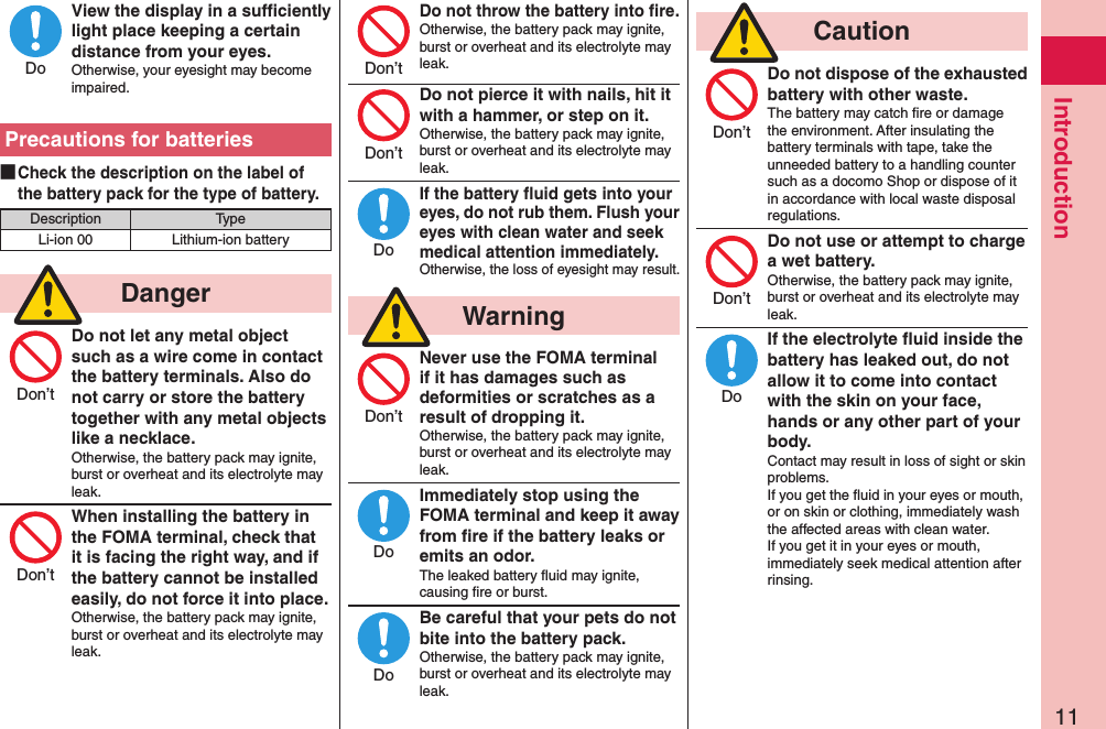 11IntroductionView the display in a sufﬁciently light place keeping a certain distance from your eyes.Otherwise, your eyesight may become impaired.Precautions for batteries ■Check the description on the label of the battery pack for the type of battery.Description TypeLi-ion 00 Lithium-ion battery  DangerDo not let any metal object such as a wire come in contact the battery terminals. Also do not carry or store the battery together with any metal objects like a necklace.Otherwise, the battery pack may ignite, burst or overheat and its electrolyte may leak.When installing the battery in the FOMA terminal, check that it is facing the right way, and if the battery cannot be installed easily, do not force it into place.Otherwise, the battery pack may ignite, burst or overheat and its electrolyte may leak.Do not throw the battery into ﬁre.Otherwise, the battery pack may ignite, burst or overheat and its electrolyte may leak. Do not pierce it with nails, hit it with a hammer, or step on it.Otherwise, the battery pack may ignite, burst or overheat and its electrolyte may leak.If the battery ﬂuid gets into your eyes, do not rub them. Flush your eyes with clean water and seek medical attention immediately.Otherwise, the loss of eyesight may result.  WarningNever use the FOMA terminal if it has damages such as deformities or scratches as a result of dropping it.Otherwise, the battery pack may ignite, burst or overheat and its electrolyte may leak.Immediately stop using the FOMA terminal and keep it away from ﬁre if the battery leaks or emits an odor.The leaked battery ﬂuid may ignite, causing ﬁre or burst.Be careful that your pets do not bite into the battery pack.Otherwise, the battery pack may ignite, burst or overheat and its electrolyte may leak.  CautionDo not dispose of the exhausted battery with other waste.The battery may catch ﬁre or damage the environment. After insulating the battery terminals with tape, take the unneeded battery to a handling counter such as a docomo Shop or dispose of it in accordance with local waste disposal regulations.Do not use or attempt to charge a wet battery.Otherwise, the battery pack may ignite, burst or overheat and its electrolyte may leak.If the electrolyte ﬂuid inside the battery has leaked out, do not allow it to come into contact with the skin on your face, hands or any other part of your body.Contact may result in loss of sight or skin problems.If you get the ﬂuid in your eyes or mouth, or on skin or clothing, immediately wash the affected areas with clean water.If you get it in your eyes or mouth, immediately seek medical attention after rinsing.DoDon’tDon’tDon’tDon’tDoDon’tDoDoDon’tDon’tDo