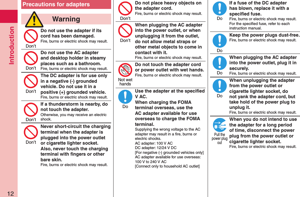 Introduction12Precautions for adapters  WarningDo not use the adapter if its cord has been damaged.Fire, burns or electric shock may result. Do not use the AC adapter and desktop holder in steamy places such as a bathroom.Fire, burns or electric shock may result.The DC adapter is for use only in a negative (-) grounded vehicle. Do not use it in a positive (+) grounded vehicle.Fire, burns or electric shock may result.If a thunderstorm is nearby, do not touch the adapter.Otherwise, you may receive an electric shock.Never short-circuit the charging terminal when the adapter is plugged into the power outlet or cigarette lighter socket. Also, never touch the charging terminal with ﬁngers or other bare skin.Fire, burns or electric shock may result.Do not place heavy objects on the adapter cord.Fire, burns or electric shock may result. When plugging the AC adapter into the power outlet, or when unplugging it from the outlet, do not allow metal straps or other metal objects to come in contact with it.Fire, burns or electric shock may result.Do not touch the adapter cord or power outlet with wet hands.Fire, burns or electric shock may result.  Use the adapter at the speciﬁed V AC. When charging the FOMA terminal overseas, use the AC adapter available for use overseas to charge the FOMA terminal.Supplying the wrong voltage to the AC adapter may result in a ﬁre, burns or electric shocks. AC adapter: 100 V AC DC adapter: 12/24 V DC [For negative (-) grounded vehicles only] AC adapter available for use overseas: 100 V to 240 V AC [Connect only to household AC outlet]If a fuse of the DC adapter has blown, replace it with a speciﬁed fuse.Fire, burns or electric shock may result. For the speciﬁed fuse, refer to each instruction manual.Keep the power plugs dust-free.Fire, burns or electric shock may result.  When plugging the AC adapter into the power outlet, plug it in securely.Fire, burns or electric shock may result.When unplugging the adapter from the power outlet or cigarette lighter socket, do not yank the adapter cord, but take hold of the power plug to unplug it.Fire, burns or electric shock may result.When you do not intend to use the adapter for a long period of time, disconnect the power plug from the power outlet or cigarette lighter socket.Fire, burns or electric shock may result.Don’tDon’tDon’tDon’tDon’tDon’tDon’tNot wethandsDoDoDoDoDoPull thepower plugout