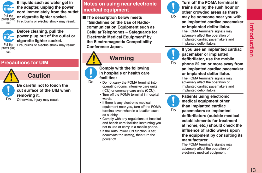 13IntroductionIf liquids such as water get in the adapter, unplug the power cord immediately from the outlet or cigarette lighter socket.Fire, burns or electric shock may result. Before cleaning, pull the power plug out of the outlet or cigarette lighter socket.Fire, burns or electric shock may result.  Precautions for UIM  CautionBe careful not to touch the cut surface of the UIM when removing it.Otherwise, injury may result.Notes on using near electronic medical equipment ■The description below meets “Guidelines on the Use of Radio-communication Equipment such as Cellular Telephones – Safeguards for Electronic Medical Equipment” by the Electromagnetic Compatibility Conference Japan.  WarningComply with the following in hospitals or health care facilities: ⿠Do not carry the FOMA terminal into operating rooms, intensive care units (ICU) or coronary care units (CCU). ⿠Turn off the FOMA terminal in hospital wards. ⿠If there is any electronic medical equipment near you, turn off the FOMA terminal even when in a location such as a lobby. ⿠Comply with any regulations of hospital and health care facilities instructing you not to use or carry in a mobile phone. ⿠If the Auto Power ON function is set, deactivate the setting, then turn the power off.Turn off the FOMA terminal in trains during the rush hour or other crowded areas as there may be someone near you with an implanted cardiac pacemaker or implanted deﬁbrillator.The FOMA terminal’s signals may adversely affect the operation of implanted cardiac pacemakers and implanted deﬁbrillators.If you use an implanted cardiac pacemaker or implanted deﬁbrillator, use the mobile phone 22 cm or more away from an implanted cardiac pacemaker or implanted deﬁbrillator.The FOMA terminal’s signals may adversely affect the operation of implanted cardiac pacemakers and implanted deﬁbrillators.Patients using electronic medical equipment other than implanted cardiac pacemakers or implanted deﬁbrillators (outside medical establishments for treatment at home, etc.) should check the inﬂuence of radio waves upon the equipment by consulting its manufacturer.The FOMA terminal’s signals may adversely affect the operation of electronic medical equipment.Pull thepower plugoutPull thepower plugoutDoDoDoDoDo