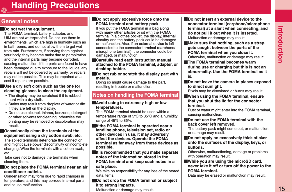 15IntroductionGeneral notes Do not wet the equipment.The FOMA terminal, battery, adapter, and UIM are not waterproofed. Do not use them in environments, which are high in humidity such as in bathrooms, and do not allow them to get wet from rain. Furthermore, if carrying them against your body, they become moist due to perspiration and the internal parts may become corroded, causing malfunction. If the parts are found to have been damaged due to exposure to the liquids, any repairs will not be covered by warranty, or repairs may not be possible. This may be repaired at a cost if repairs are possible. Use a dry soft cloth such as the one for cleaning glasses to clean the equipment. ⿠The display may be scratched if it is rubbed hard with a dry cloth. ⿠Stains may result from droplets of water or dirt if they are left on the display. ⿠Do not use alcohol, thinner, benzene, detergent or other solvents for cleaning, otherwise the printing may be removed or discoloration may result. Occasionally clean the terminals of the equipment using a dry cotton swab, etc.The soiled terminals deteriorate the connection and might cause power discontinuity or incomplete charging. Wipe the terminals with a cotton swab, etc.Take care not to damage the terminals when cleaning them. Do not place the FOMA terminal near an air conditioner outlets.Condensation may form due to rapid changes in temperature, and this may corrode internal parts and cause malfunction. Do not apply excessive force onto the FOMA terminal and battery pack.If you put the FOMA terminal in a bag along with many other articles or sit with the FOMA terminal in a clothes pocket, the display, internal circuitry and the battery pack could be damaged or malfunction. Also, if an external device is left connected to the connector terminal (earphone/microphone terminal), the connector could be damaged, or malfunction. Carefully read each instruction manual attached to the FOMA terminal, adapter, or desktop holder. Do not rub or scratch the display part with metals.Doing so might cause damage to the part, resulting in trouble or malfunction.Notes on handling the FOMA terminal Avoid using in extremely high or low temperatures.The FOMA terminal should be used within a temperature range of 5°C to 35°C and a humidity range of 45% to 85%. If the FOMA terminal is operated near a landline phone, television set, radio or other devices in use, it may adversely affect the devices. Operate the FOMA terminal as far away from these devices as possible. It is recommended that you make separate notes of the information stored in the FOMA terminal and keep such notes in a safe place.We take no responsibility for any loss of the stored data items. Do not drop the FOMA terminal or subject it to strong impacts.Malfunction or damage may result. Do not insert an external device to the connector terminal (earphone/microphone terminal) at a slant when connecting, and do not pull it out when it is inserted.Malfunction or damage may result. Make sure that nothing, such as a strap, gets caught between the parts of the FOMA terminal when you close it.Otherwise, malfunction or damage may result. The FOMA terminal becomes warm during use or charging but this is not an abnormality. Use the FOMA terminal as it is. Do not leave the camera in places exposed to direct sunlight.Pixels may be discolored or burns may result. When using the FOMA terminal, ensure that you shut the lid for the connector terminal.Dust or water might enter into the FOMA terminal, causing malfunction. Do not use the FOMA terminal with the back cover left removed.The battery pack might come out, or malfunction or damage may result. Do not apply an excessively thick sticker onto the surfaces of the display, keys, or buttons.Otherwise, malfunctioning, damage or problems with operation may result. While you are using the microSD card, never take it off or turn off the power to the FOMA terminal.Data may be erased or malfunction may result. Handling Precautions