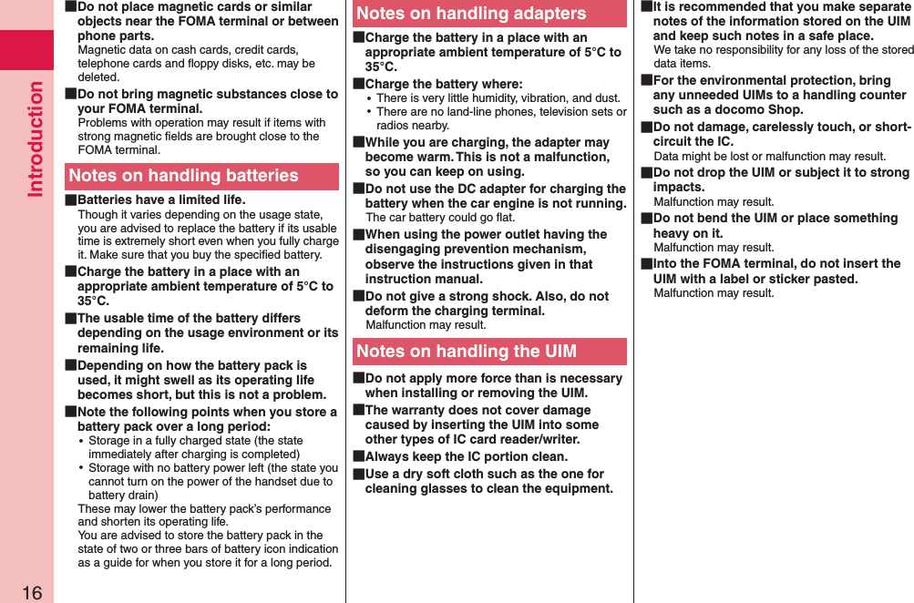Introduction16 Do not place magnetic cards or similar objects near the FOMA terminal or between phone parts.Magnetic data on cash cards, credit cards, telephone cards and ﬂoppy disks, etc. may be deleted. Do not bring magnetic substances close to your FOMA terminal.Problems with operation may result if items with strong magnetic ﬁelds are brought close to the FOMA terminal.Notes on handling batteries Batteries have a limited life.Though it varies depending on the usage state, you are advised to replace the battery if its usable time is extremely short even when you fully charge it. Make sure that you buy the speciﬁed battery. Charge the battery in a place with an appropriate ambient temperature of 5°C to 35°C. The usable time of the battery differs depending on the usage environment or its remaining life. Depending on how the battery pack is used, it might swell as its operating life becomes short, but this is not a problem. Note the following points when you store a battery pack over a long period: ⿠Storage in a fully charged state (the state immediately after charging is completed) ⿠Storage with no battery power left (the state you cannot turn on the power of the handset due to battery drain)These may lower the battery pack’s performance and shorten its operating life. You are advised to store the battery pack in the state of two or three bars of battery icon indication as a guide for when you store it for a long period.Notes on handling adapters Charge the battery in a place with an appropriate ambient temperature of 5°C to 35°C. Charge the battery where: ⿠There is very little humidity, vibration, and dust. ⿠There are no land-line phones, television sets or radios nearby. While you are charging, the adapter may become warm. This is not a malfunction, so you can keep on using. Do not use the DC adapter for charging the battery when the car engine is not running.The car battery could go ﬂat. When using the power outlet having the disengaging prevention mechanism, observe the instructions given in that instruction manual. Do not give a strong shock. Also, do not deform the charging terminal.Malfunction may result.Notes on handling the UIM Do not apply more force than is necessary when installing or removing the UIM. The warranty does not cover damage caused by inserting the UIM into some other types of IC card reader/writer. Always keep the IC portion clean. Use a dry soft cloth such as the one for cleaning glasses to clean the equipment. It is recommended that you make separate notes of the information stored on the UIM and keep such notes in a safe place.We take no responsibility for any loss of the stored data items. For the environmental protection, bring any unneeded UIMs to a handling counter such as a docomo Shop. Do not damage, carelessly touch, or short-circuit the IC.Data might be lost or malfunction may result. Do not drop the UIM or subject it to strong impacts.Malfunction may result. Do not bend the UIM or place something heavy on it.Malfunction may result. Into the FOMA terminal, do not insert the UIM with a label or sticker pasted.Malfunction may result.