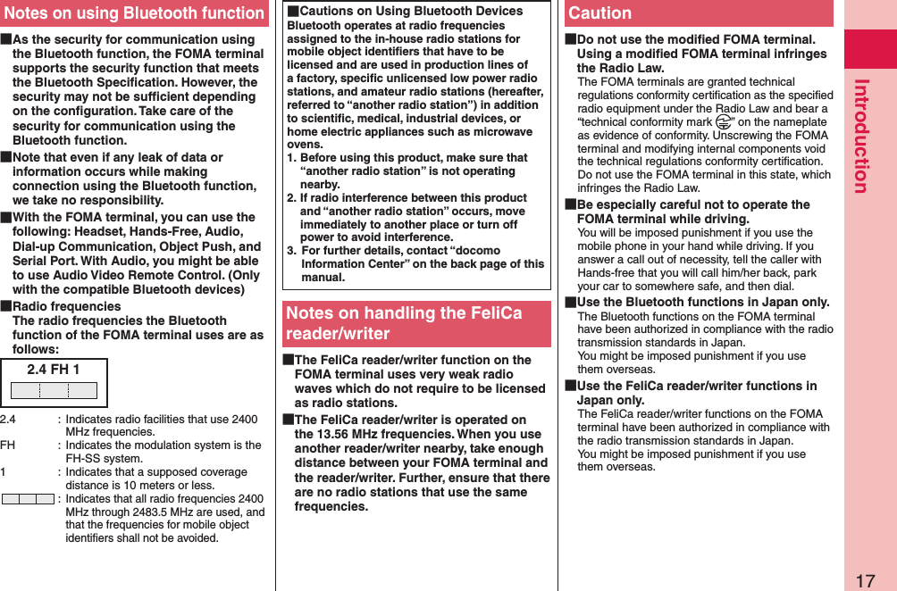 17IntroductionNotes on using Bluetooth function As the security for communication using the Bluetooth function, the FOMA terminal supports the security function that meets the Bluetooth Speciﬁcation. However, the security may not be sufﬁcient depending on the conﬁguration. Take care of the security for communication using the Bluetooth function. Note that even if any leak of data or information occurs while making connection using the Bluetooth function, we take no responsibility. With the FOMA terminal, you can use the following: Headset, Hands-Free, Audio, Dial-up Communication, Object Push, and Serial Port. With Audio, you might be able to use Audio Video Remote Control. (Only with the compatible Bluetooth devices) Radio frequencies The radio frequencies the Bluetooth function of the FOMA terminal uses are as follows:2.4 FH 12.4  :  Indicates radio facilities that use 2400 MHz frequencies.FH  :  Indicates the modulation system is the FH-SS system.1  :  Indicates that a supposed coverage distance is 10 meters or less. : Indicates that all radio frequencies 2400 MHz through 2483.5 MHz are used, and that the frequencies for mobile object identiﬁers shall not be avoided. Cautions on Using Bluetooth DevicesBluetooth operates at radio frequencies assigned to the in-house radio stations for mobile object identiﬁers that have to be licensed and are used in production lines of a factory, speciﬁc unlicensed low power radio stations, and amateur radio stations (hereafter, referred to “another radio station”) in addition to scientiﬁc, medical, industrial devices, or home electric appliances such as microwave ovens.1. Before using this product, make sure that “another radio station” is not operating nearby.2. If radio interference between this product and “another radio station” occurs, move immediately to another place or turn off power to avoid interference.3.  For further details, contact “docomo Information Center” on the back page of this manual.Notes on handling the FeliCa reader/writer The FeliCa reader/writer function on the FOMA terminal uses very weak radio waves which do not require to be licensed as radio stations. The FeliCa reader/writer is operated on the 13.56 MHz frequencies. When you use another reader/writer nearby, take enough distance between your FOMA terminal and the reader/writer. Further, ensure that there are no radio stations that use the same frequencies.Caution Do not use the modiﬁed FOMA terminal. Using a modiﬁed FOMA terminal infringes the Radio Law.The FOMA terminals are granted technical regulations conformity certiﬁcation as the speciﬁed radio equipment under the Radio Law and bear a “technical conformity mark  ” on the nameplate as evidence of conformity. Unscrewing the FOMA terminal and modifying internal components void the technical regulations conformity certiﬁcation. Do not use the FOMA terminal in this state, which infringes the Radio Law. Be especially careful not to operate the FOMA terminal while driving.You will be imposed punishment if you use the mobile phone in your hand while driving. If you answer a call out of necessity, tell the caller with Hands-free that you will call him/her back, park your car to somewhere safe, and then dial. Use the Bluetooth functions in Japan only.The Bluetooth functions on the FOMA terminal have been authorized in compliance with the radio transmission standards in Japan. You might be imposed punishment if you use them overseas. Use the FeliCa reader/writer functions in Japan only.The FeliCa reader/writer functions on the FOMA terminal have been authorized in compliance with the radio transmission standards in Japan. You might be imposed punishment if you use them overseas.