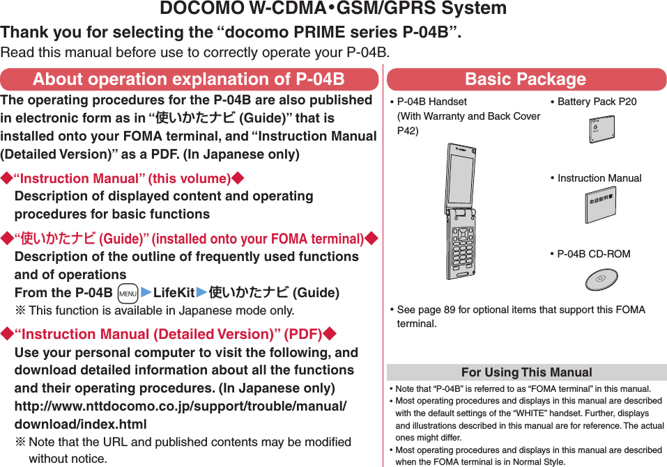 DOCOMO W-CDMA・GSM/GPRS SystemThank you for selecting the “docomo PRIME series P-04B”.Read this manual before use to correctly operate your P-04B.About operation explanation of P-04BThe operating procedures for the P-04B are also published in electronic form as in “ (Guide)” that is installed onto your FOMA terminal, and “Instruction Manual (Detailed Version)” as a PDF. (In Japanese only)“Instruction Manual” (this volume)Description of displayed content and operating procedures for basic functions“ (Guide)” (installed onto your FOMA terminal)Description of the outline of frequently used functions and of operations From the P-04B +m▶LifeKit▶ (Guide)※ This function is available in Japanese mode only.“Instruction Manual (Detailed Version)” (PDF)Use your personal computer to visit the following, and download detailed information about all the functions and their operating procedures. (In Japanese only) http://www.nttdocomo.co.jp/support/trouble/manual/download/index.html※Note that the URL and published contents may be modiﬁed without notice. Basic Package ⿠P-04B Handset (With Warranty and Back Cover P42) ⿠Battery Pack P20NTT ドコモ ⿠Instruction Manual ⿠P-04B CD-ROM ⿠See page 89 for optional items that support this FOMA terminal.For Using This Manual⿠Note that “P-04B” is referred to as “FOMA terminal” in this manual.⿠Most operating procedures and displays in this manual are described with the default settings of the “WHITE” handset. Further, displays and illustrations described in this manual are for reference. The actual ones might differ.⿠Most operating procedures and displays in this manual are described when the FOMA terminal is in Normal Style.