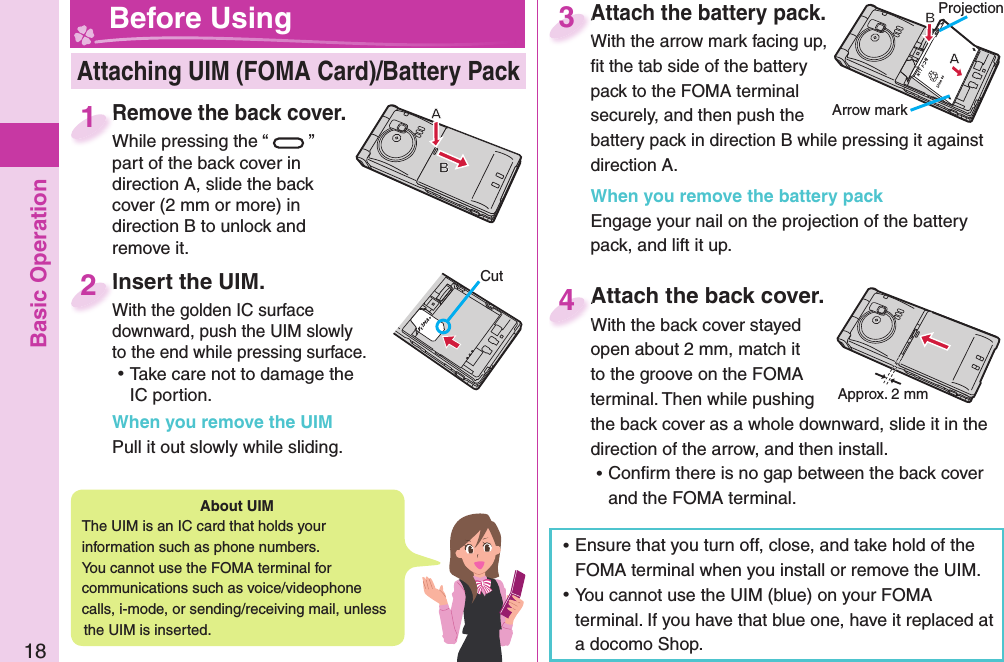 Basic Operation18Remove the back cover.While pressing the “ ” part of the back cover in direction A, slide the back cover (2 mm or more) in direction B to unlock and remove it.Remove the back cover.While pressing the “1Attach the battery pack.With the arrow mark facing up, ﬁ t the tab side of the battery pack to the FOMA terminal securely, and then push the battery pack in direction B while pressing it against direction A.When you remove the battery packEngage your nail on the projection of the battery pack, and lift it up.Attach the battery pack.With the arrow mark facing up, 3Attach the back cover.With the back cover stayed open about 2 mm, match it to the groove on the FOMA terminal. Then while pushing the back cover as a whole downward, slide it in the direction of the arrow, and then install.  ⿠Conﬁ rm there is no gap between the back cover and the FOMA terminal.Attach the back cover.With the back cover stayed 4 Attaching UIM (FOMA Card)/ Battery Pack Before UsingAbout   UIMThe UIM is an IC card that holds your information such as phone numbers.You cannot use the FOMA terminal for communications such as voice/videophone calls, i-mode, or sending/receiving mail, unless the UIM is inserted. ⿠Ensure that you turn off, close, and take hold of the FOMA terminal when you install or remove the UIM. ⿠You cannot use the UIM (blue) on your FOMA terminal. If you have that blue one, have it replaced at a docomo Shop.  Insert the UIM.With the golden IC surface downward, push the UIM slowly to the end while pressing surface. ⿠Take care not to damage the IC portion.When you remove the UIMPull it out slowly while sliding. Insert the UIM.With the golden IC surface 2CutProjectionArrow markApprox. 2 mm