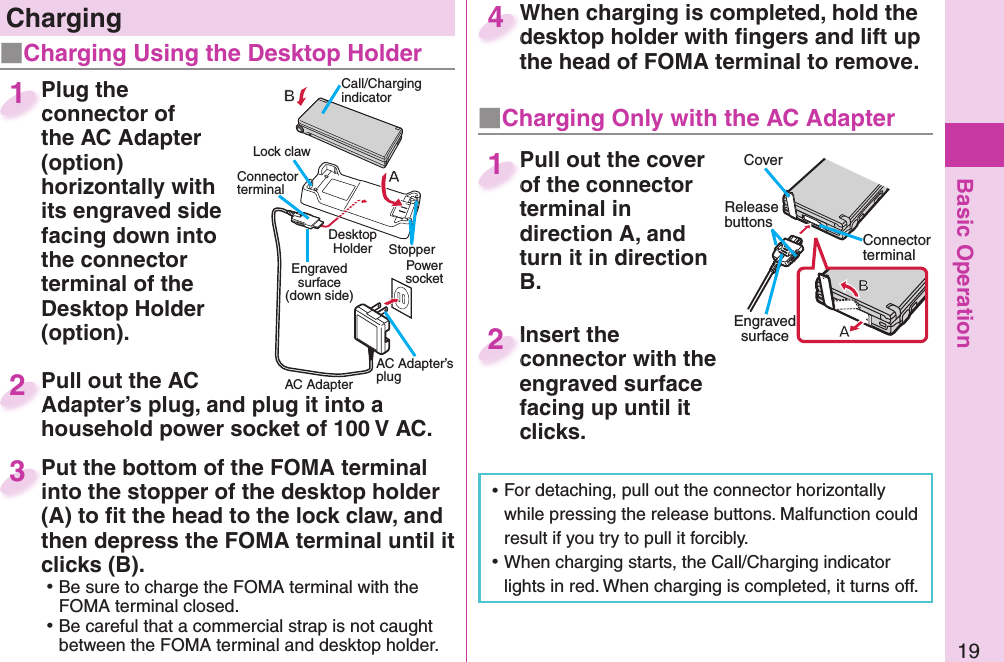 Basic Operation19Plug the connector of the AC Adapter (option) horizontally with its engraved side facing down into the connector terminal of the Desktop Holder (option).Plug the connector of 1Pull out the AC Adapter’s plug, and plug it into a household power socket of 100 V AC.Pull out the AC Adapter’s plug, and plug it into a 2Put the bottom of the FOMA terminal into the stopper of the desktop holder (A) to ﬁ t the head to the lock claw, and then depress the FOMA terminal until it clicks (B). ⿠Be sure to charge the FOMA terminal with the FOMA terminal closed. ⿠Be careful that a commercial strap is not caught between the FOMA terminal and desktop holder.Put the bottom of the FOMA terminal into the stopper of the desktop holder 3When charging is completed, hold the desktop holder with ﬁ ngers and lift up the head of FOMA terminal to remove.When charging is completed, hold the desktop holder with ﬁ ngers and lift up 4 ⿠For detaching, pull out the connector horizontally while pressing the release buttons. Malfunction could result if you try to pull it forcibly. ⿠When charging starts, the Call/Charging indicator lights in red. When charging is completed, it turns off.   ChargingCall/Charging indicatorConnector terminalPower socketEngraved surface(down side)AC AdapterAC Adapter’s plugLock clawStopper Desktop Holder■Charging Using the Desktop Holder■  Charging Only with the AC AdapterCoverRelease buttonsConnector terminalEngraved surfacePull out the cover of the connector terminal in direction A, and turn it in direction B.Pull out the cover of the connector 1Insert the connector with the engraved surface facing up until it clicks.Insert the connector with the 2