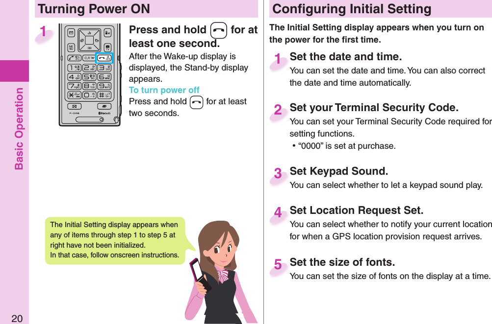 Basic Operation20Press and hold -h for at least one second.After the Wake-up display is displayed, the Stand-by display appears.To turn power offPress and hold -h for at least two seconds.1 Conﬁ guring Initial SettingSet the date and time.You can set the date and time. You can also correct the date and time automatically.Set the date and time.You can set the date and time. You can also correct  1Set your Terminal Security Code.You can set your Terminal Security Code required for setting functions. ⿠“0000” is set at purchase.Set your Terminal Security Code.You can set your Terminal Security Code required for 2Set Keypad Sound.You can select whether to let a keypad sound play.Set Keypad Sound.You can select whether to let a keypad sound play.3Set Location Request Set.You can select whether to notify your current location for when a GPS location provision request arrives.Set Location Request Set.You can select whether to notify your current location 4Set the size of fonts.You can set the size of fonts on the display at a time.Set the size of fonts.You can set the size of fonts on the display at a time. 5  Turning Power ONThe Initial Setting display appears when you turn on the power for the ﬁ rst time.The Initial Setting display appears when any of items through step 1 to step 5 at right have not been initialized. In that case, follow onscreen instructions.