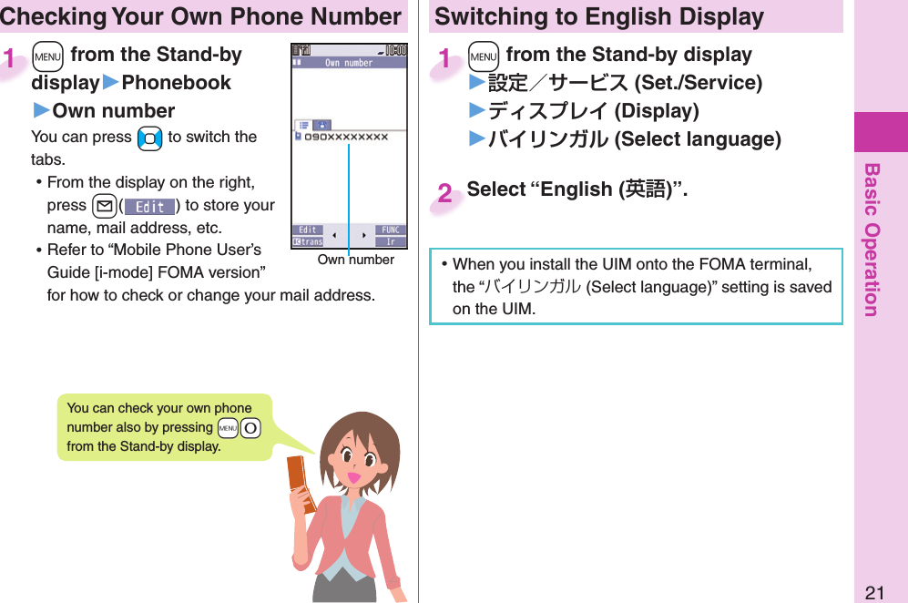 Basic Operation21 Checking Your Own Phone Number+m from the Stand-by display▶Phonebook▶Own numberYou can press +No to switch the tabs. ⿠From the display on the right, press +l() to store your name, mail address, etc. ⿠Refer to “Mobile Phone User’s Guide [i-mode] FOMA version” for how to check or change your mail address.+m+display1Own numberYou can check your own phone number also by pressing +m-0 from the Stand-by display.Switching to  English Display+m from the Stand-by display▶ (Set./Service)󱚤 (Display)󱚤 ( Select language)+m+1Select “English ()”.Select “English (2 ⿠When you install the UIM onto the FOMA terminal, the “バイリンガル (Select language)” setting is saved on the UIM. 