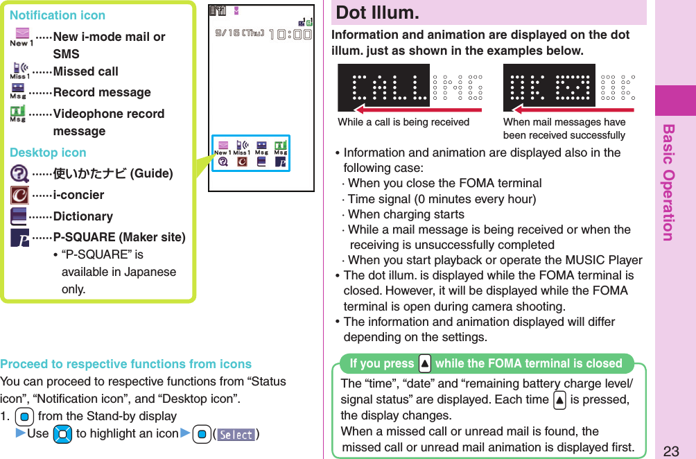 Basic Operation23 Notiﬁ cation icon ····· New i-mode mail or SMS ······Missed call ·······Record message ······· Videophone record message Desktop icon ······ (Guide) ······i-concier ·······Dictionary ······P-SQUARE (Maker site) ⿠“P-SQUARE” is available in Japanese only.Proceed to respective functions from iconsYou can proceed to respective functions from “Status icon”, “Notiﬁ cation icon”, and “Desktop icon”.1. +Oo from the Stand-by display▶Use +Mo to highlight an icon▶+Oo()  Dot Illum.Information and animation are displayed on the dot illum. just as shown in the examples below.The “time”, “date” and “remaining battery charge level/signal status” are displayed. Each time &lt; is pressed, the display changes.When a missed call or unread mail is found, the missed call or unread mail animation is displayed ﬁ rst.If you press .&lt; while the FOMA terminal is closedWhile a call is being received When mail messages have been received successfully ⿠Information and animation are displayed also in the following case:· When you close the FOMA terminal· Time signal (0 minutes every hour)· When charging starts· While a mail message is being received or when the receiving is unsuccessfully completed· When you start playback or operate the MUSIC Player ⿠The dot illum. is displayed while the FOMA terminal is closed. However, it will be displayed while the FOMA terminal is open during camera shooting. ⿠The information and animation displayed will differ depending on the settings.