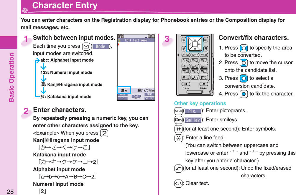 Basic Operation28  Character EntryYou can enter characters on the Registration display for Phonebook entries or the Composition display for mail messages, etc.Switch between input modes.Each time you press +l( ), input modes are switched.abc: Alphabet input mode123: Numeral input mode: Kanji/Hiragana input mode: Katakana input modeSwitch between input modes.Each time you press 1Enter characters.By repeatedly pressing a numeric key, you can enter other characters assigned to the key.&lt;Example&gt; When you press -2Kanji/Hiragana input mode「か→き→く→け→こ」Katakana input mode「カ→キ→ク→ケ→コ→2」Alphabet input mode「a→b→c→A→B→C→2」Numeral input mode「2」Enter characters.By repeatedly pressing a numeric key, you can 2Convert/ﬁ x characters.1. Press +No to specify the area to be converted.2. Press +Bo to move the cursor onto the candidate list.3. Press +Mo to select a conversion candidate.4. Press +Oo to ﬁ x the character.Other key operations+m(): Enter  pictograms.+c(): Enter  smileys.-s(for at least one second): Enter  symbols.-a: Enter a  line feed.(You can switch between uppercase and lowercase or enter “ ゛” and “ ゜” by pressing this key after you enter a character.)-d(for at least one second): Undo the ﬁ xed/erased characters.-r: Clear text.3