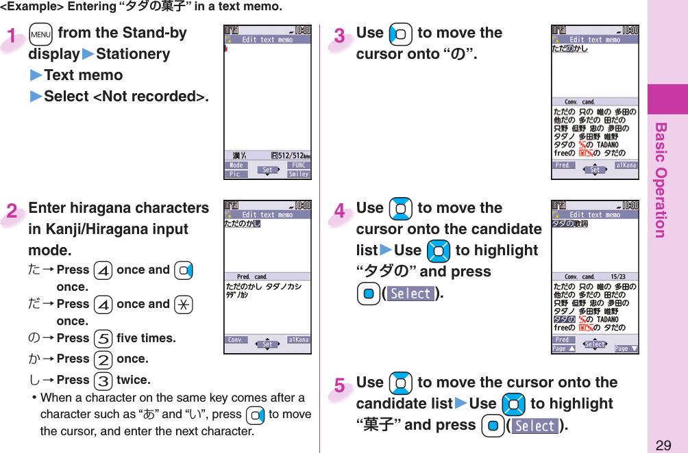 Basic Operation29&lt;Example&gt; Entering “” in a text memo.+m from the Stand-by display▶Stationery▶Text memo▶Select &lt;Not recorded&gt;.+m+display1Enter hiragana characters in Kanji/Hiragana input mode.た→ Press -4 once and +Vo once.だ→ Press -4 once and -a once.の→ Press -5 ﬁ ve times.か→ Press -2 once.し→ Press -3 twice. ⿠When a character on the same key comes after a character such as “あ” and “い”, press +Vo to move the cursor, and enter the next character.Enter hiragana characters in Kanji/Hiragana input 2Use +Co to move the cursor onto “”.Use cursor onto “3Use +Bo to move the cursor onto the candidate list▶Use +Mo to highlight “” and press Oo().Use cursor onto the candidate 4Use +Bo to move the cursor onto the candidate list▶Use +Mo to highlight “” and press Oo().Use candidate list5