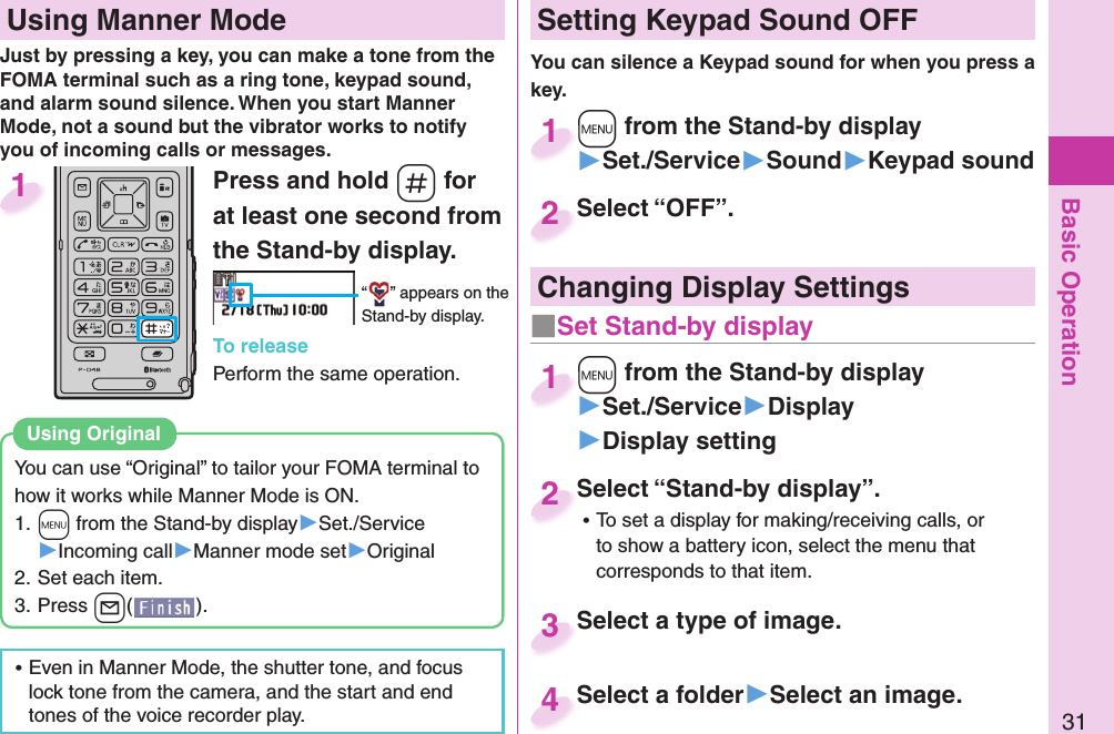 Basic Operation31Press and hold -s for at least one second from the Stand-by display.“ ” appears on the Stand-by display.To releasePerform the same operation.1  Using Manner ModeJust by pressing a key, you can make a tone from the FOMA terminal such as a ring tone, keypad sound, and alarm sound silence. When you start Manner Mode, not a sound but the vibrator works to notify you of incoming calls or messages.You can use “Original” to tailor your FOMA terminal to how it works while Manner Mode is ON.1. +m from the Stand-by display▶Set./Service▶Incoming call▶Manner mode set▶Original2. Set each item.3. Press +l().Using  Original ⿠Even in Manner Mode, the shutter tone, and focus lock tone from the camera, and the start and end tones of the voice recorder play. Setting Keypad Sound OFFYou can silence a Keypad sound for when you press a key. +m from the Stand-by display▶Set./Service▶Sound▶Keypad sound+m+1Select “OFF”.Select “OFF”.2Select “Stand-by display”. ⿠To set a display for making/receiving calls, or to show a battery icon, select the menu that corresponds to that item.Select “Stand-by display”.2Select a type of image.Select a type of image. 3Select a folder▶Select an image.Select a folder4 Changing Display Settings+m from the Stand-by display▶Set./Service▶Display▶Display setting+m+1■Set Stand-by display