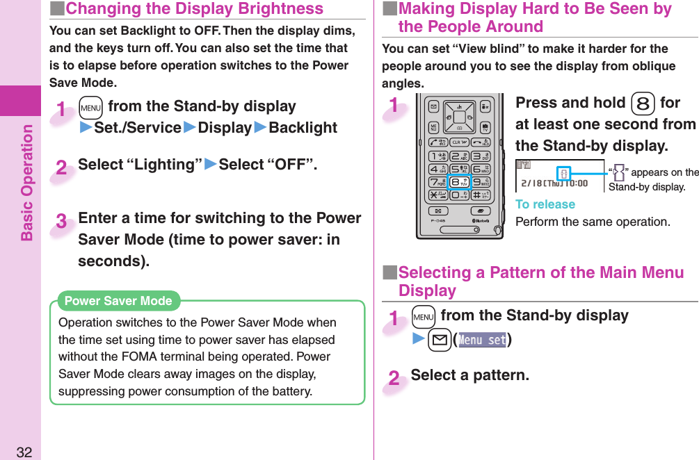 Basic Operation32■ Changing the Display BrightnessYou can set Backlight to OFF. Then the display dims, and the keys turn off. You can also set the time that is to elapse before operation switches to the Power Save Mode.Operation switches to the Power Saver Mode when the time set using time to power saver has elapsed without the FOMA terminal being operated. Power Saver Mode clears away images on the display, suppressing power consumption of the battery.  Power Saver ModePress and hold -8 for at least one second from the Stand-by display.“ ” appears on the Stand-by display.To releasePerform the same operation.1■  Making Display Hard to Be Seen by the People Around■ Selecting a Pattern of the Main Menu Display+m from the Stand-by display▶+l()+m+1Select a pattern.Select a pattern.2+m from the Stand-by display▶Set./Service▶Display▶Backlight+m+1Select “Lighting”▶Select “OFF”.Select “Lighting”2Enter a time for switching to the Power Saver Mode (time to power saver: in seconds).Enter a time for switching to the Power Saver Mode (time to power saver: in 3You can set “View blind” to make it harder for the people around you to see the display from oblique angles.