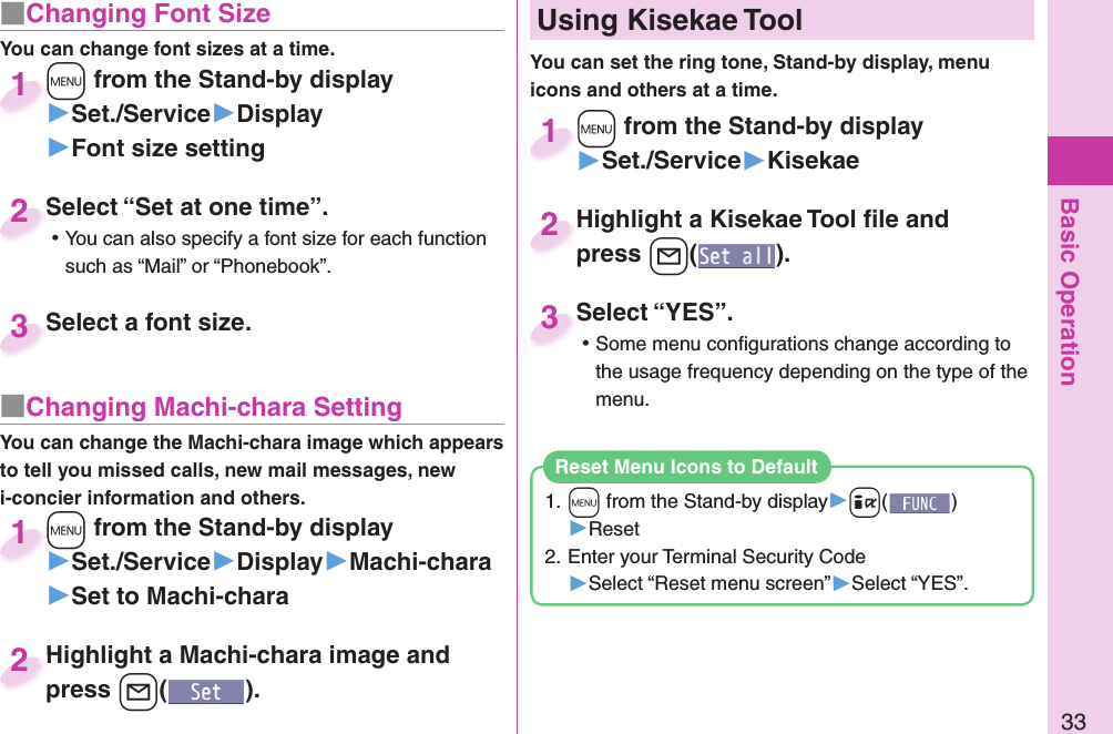 Basic Operation33■ Changing Font SizeYou can change font sizes at a time.+m from the Stand-by display▶Set./Service▶Display▶Font size setting+m+1Select “Set at one time”. ⿠You can also specify a font size for each function such as “Mail” or “Phonebook”.Select “Set at one time”.2Select a font size.Select a font size.3■ Changing Machi-chara SettingYou can change the Machi-chara image which appears to tell you missed calls, new mail messages, new i-concier information and others.+m from the Stand-by display▶Set./Service▶Display▶Machi-chara▶Set to Machi-chara+m+1Highlight a Machi-chara image and press +l().Highlight a Machi-chara image and press 2+m from the Stand-by display▶Set./Service▶Kisekae+m+1Highlight a Kisekae Tool ﬁ le and press +l().Highlight a Kisekae Tool ﬁ le and press 2Select “YES”. ⿠Some menu conﬁ gurations change according to the usage frequency depending on the type of the menu.Select “YES”.3  Using Kisekae ToolYou can set the ring tone, Stand-by display, menu icons and others at a time.1. +m from the Stand-by display▶+i()▶Reset2. Enter your Terminal Security Code▶Select “Reset menu screen”▶Select “YES”.Reset Menu Icons to Default