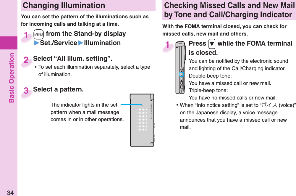 Basic Operation34 Changing Illumination+m from the Stand-by display▶Set./Service▶Illumination+m+1Select “All illum. setting”. ⿠To set each illumination separately, select a type of illumination.Select “All illum. setting”.2You can set the pattern of the illuminations such as for incoming calls and talking at a time. Select a pattern.Select a pattern.3The indicator lights in the set pattern when a mail message comes in or in other operations. Checking Missed Calls and New Mail by Tone and Call/Charging IndicatorWith the FOMA terminal closed, you can check for missed calls, new mail and others.Press .&gt; while the FOMA terminal is closed.You can be notiﬁ ed by the electronic sound and lighting of the Call/Charging indicator.Double-beep tone:You have a missed call or new mail.Triple-beep tone:You have no missed calls or new mail. ⿠When “Info notice setting” is set to “ボイス (voice)” on the Japanese display, a voice message announces that you have a missed call or new mail.1