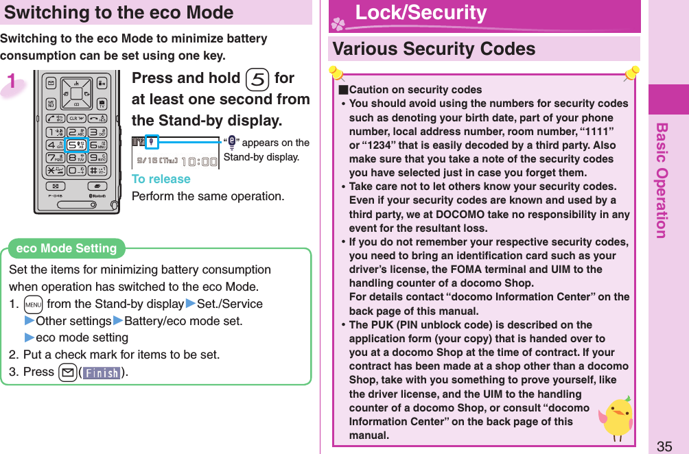 Basic Operation35 Switching to the  eco ModeSwitching to the eco Mode to minimize battery consumption can be set using one key.Set the items for minimizing battery consumption when operation has switched to the eco Mode.1. +m from the Stand-by display▶Set./Service▶Other settings▶Battery/eco mode set.▶eco mode setting2. Put a check mark for items to be set.3. Press +l().eco Mode SettingPress and hold -5 for at least one second from the Stand-by display.“ ” appears on the Stand-by display.To releasePerform the same operation.1  Various Security Codes ■Caution on security codes ⿠You should avoid using the numbers for security codes such as denoting your birth date, part of your phone number, local address number, room number, “1111” or “1234” that is easily decoded by a third party. Also make sure that you take a note of the security codes you have selected just in case you forget them. ⿠Take care not to let others know your security codes. Even if your security codes are known and used by a third party, we at DOCOMO take no responsibility in any event for the resultant loss. ⿠If you do not remember your respective security codes, you need to bring an identiﬁ cation card such as your driver’s license, the FOMA terminal and UIM to the handling counter of a docomo Shop.For details contact “docomo Information Center” on the back page of this manual. ⿠The PUK (PIN unblock code) is described on the application form (your copy) that is handed over to you at a docomo Shop at the time of contract. If your contract has been made at a shop other than a docomo Shop, take with you something to prove yourself, like the driver license, and the UIM to the handling counter of a docomo Shop, or consult “docomo Information Center” on the back page of this manual. Lock/Security