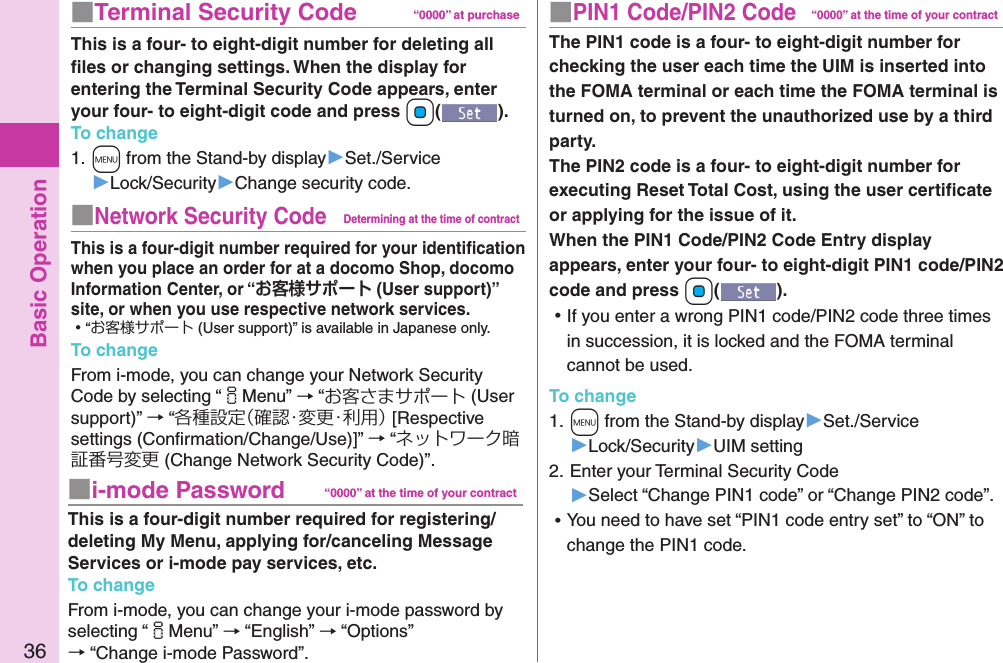 Basic Operation36■PIN1 Code/PIN2 Code“0000” at the time of your contractThe PIN1 code is a four- to eight-digit number for checking the user each time the UIM is inserted into the FOMA terminal or each time the FOMA terminal is turned on, to prevent the unauthorized use by a third party. The PIN2 code is a four- to eight-digit number for executing Reset Total Cost, using the user certiﬁcate or applying for the issue of it. When the PIN1 Code/PIN2 Code Entry display appears, enter your four- to eight-digit PIN1 code/PIN2 code and press +Oo(). ⿠If you enter a wrong PIN1 code/PIN2 code three times in succession, it is locked and the FOMA terminal cannot be used.To change1. +m from the Stand-by display▶Set./Service▶Lock/Security▶UIM setting2. Enter your Terminal Security Code ▶Select “Change PIN1 code” or “Change PIN2 code”. ⿠You need to have set “PIN1 code entry set” to “ON” to change the PIN1 code.■Terminal Security Code “0000” at purchaseThis is a four- to eight-digit number for deleting all ﬁles or changing settings. When the display for entering the Terminal Security Code appears, enter your four- to eight-digit code and press +Oo().To change1. +m from the Stand-by display▶Set./Service▶Lock/Security▶Change security code.■Network Security CodeDetermining at the time of contractThis is a four-digit number required for your identiﬁcation when you place an order for at a docomo Shop, docomo Information Center, or “ (User support)” site, or when you use respective network services. ⿠“お客様サポート (User support)” is available in Japanese only.To changeFrom i-mode, you can change your Network Security Code by selecting “iMenu” → “お客さまサポート (User support)” → “各種設定（確認・変更・利用） [Respective settings (Conﬁrmation/Change/Use)]” → “ネットワーク暗証番号変更 (Change Network Security Code)”.■i-mode Password “0000” at the time of your contractThis is a four-digit number required for registering/deleting My Menu, applying for/canceling Message Services or i-mode pay services, etc.To changeFrom i-mode, you can change your i-mode password by selecting “iMenu” → “English” → “Options” → “Change i-mode Password”.