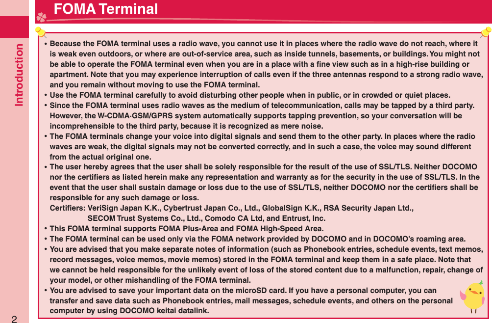 Introduction2 ⿠Because the FOMA terminal uses a radio wave, you cannot use it in places where the radio wave do not reach, where it is weak even outdoors, or where are out-of-service area, such as inside tunnels, basements, or buildings. You might not be able to operate the FOMA terminal even when you are in a place with a ﬁ ne view such as in a high-rise building or apartment. Note that you may experience interruption of calls even if the three antennas respond to a strong radio wave, and you remain without moving to use the FOMA terminal. ⿠Use the FOMA terminal carefully to avoid disturbing other people when in public, or in crowded or quiet places. ⿠Since the FOMA terminal uses radio waves as the medium of telecommunication, calls may be tapped by a third party.However, the W-CDMA·GSM/GPRS system automatically supports tapping prevention, so your conversation will be incomprehensible to the third party, because it is recognized as mere noise. ⿠The FOMA terminals change your voice into digital signals and send them to the other party. In places where the radio waves are weak, the digital signals may not be converted correctly, and in such a case, the voice may sound different from the actual original one. ⿠The user hereby agrees that the user shall be solely responsible for the result of the use of SSL/TLS. Neither DOCOMO nor the certiﬁ ers as listed herein make any representation and warranty as for the security in the use of SSL/TLS. In the event that the user shall sustain damage or loss due to the use of SSL/TLS, neither DOCOMO nor the certiﬁ ers shall be responsible for any such damage or loss.Certiﬁ ers:  VeriSign Japan K.K., Cybertrust Japan Co., Ltd., GlobalSign K.K., RSA Security Japan Ltd.,   SECOM Trust Systems Co., Ltd., Comodo CA Ltd, and Entrust, Inc. ⿠This FOMA terminal supports FOMA Plus-Area and FOMA High-Speed Area. ⿠The FOMA terminal can be used only via the FOMA network provided by DOCOMO and in DOCOMO’s roaming area. ⿠You are advised that you make separate notes of information (such as Phonebook entries, schedule events, text memos, record messages, voice memos, movie memos) stored in the FOMA terminal and keep them in a safe place. Note that we cannot be held responsible for the unlikely event of loss of the stored content due to a malfunction, repair, change of your model, or other mishandling of the FOMA terminal. ⿠You are advised to save your important data on the microSD card. If you have a personal computer, you can transfer and save data such as Phonebook entries, mail messages, schedule events, and others on the personal computer by using DOCOMO keitai datalink. FOMA Terminal