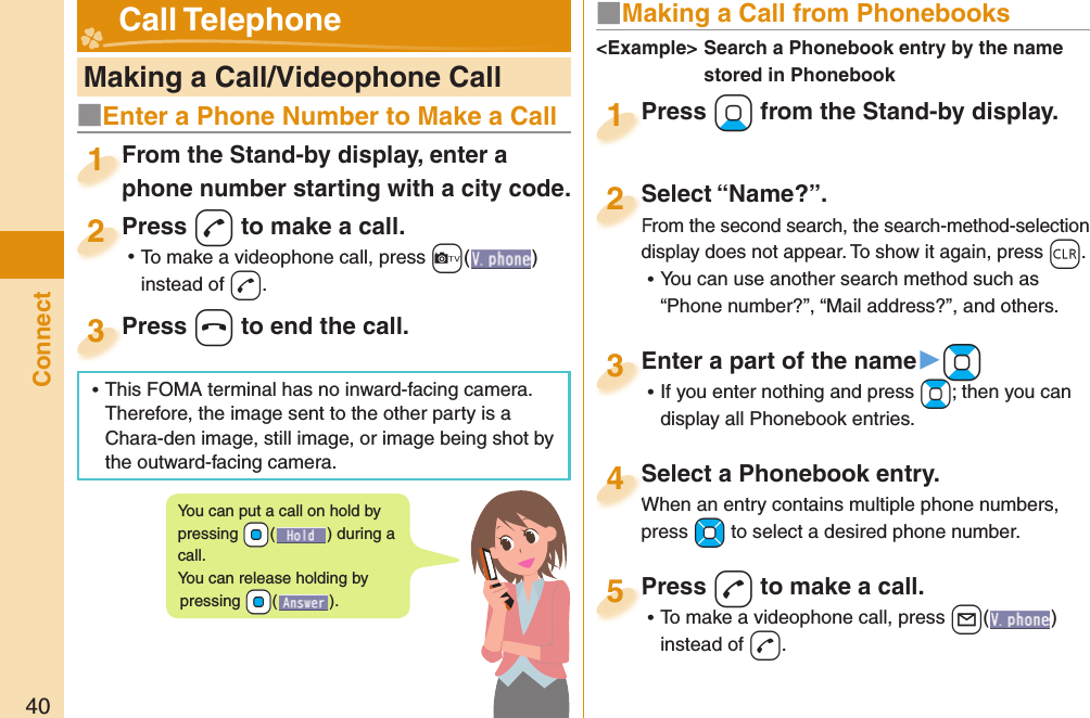 40Connect   Making a Call/Videophone CallFrom the Stand-by display, enter a phone number starting with a city code.From the Stand-by display, enter a phone number starting with a city code.1Press -d to make a call. ⿠To make a videophone call, press +c( ) instead of d.Press 2Press -h to end the call.Press 3■ Making a Call from PhonebooksPress +Xo from the Stand-by display.Press 1Select “Name?”.From the second search, the search-method-selection display does not appear. To show it again, press -r. ⿠You can use another search method such as “Phone number?”, “Mail address?”, and others.Select “Name?”.From the second search, the search-method-selection 2Select a Phonebook entry.When an entry contains multiple phone numbers, press +Mo to select a desired phone number.Select a Phonebook entry.When an entry contains multiple phone numbers, 4Enter a part of the name▶+Bo ⿠If you enter nothing and press +Bo; then you can display all Phonebook entries.Enter a part of the name3Press -d to make a call. ⿠To make a videophone call, press +l( ) instead of d.Press 5&lt;Example&gt;  Search a Phonebook entry by the name stored in Phonebook Call TelephoneYou can put a call on  hold by pressing +Oo() during a call.You can release holding by pressing +Oo().■Enter a Phone Number to Make a Call ⿠This FOMA terminal has no inward-facing camera. Therefore, the image sent to the other party is a Chara-den image, still image, or image being shot by the outward-facing camera.