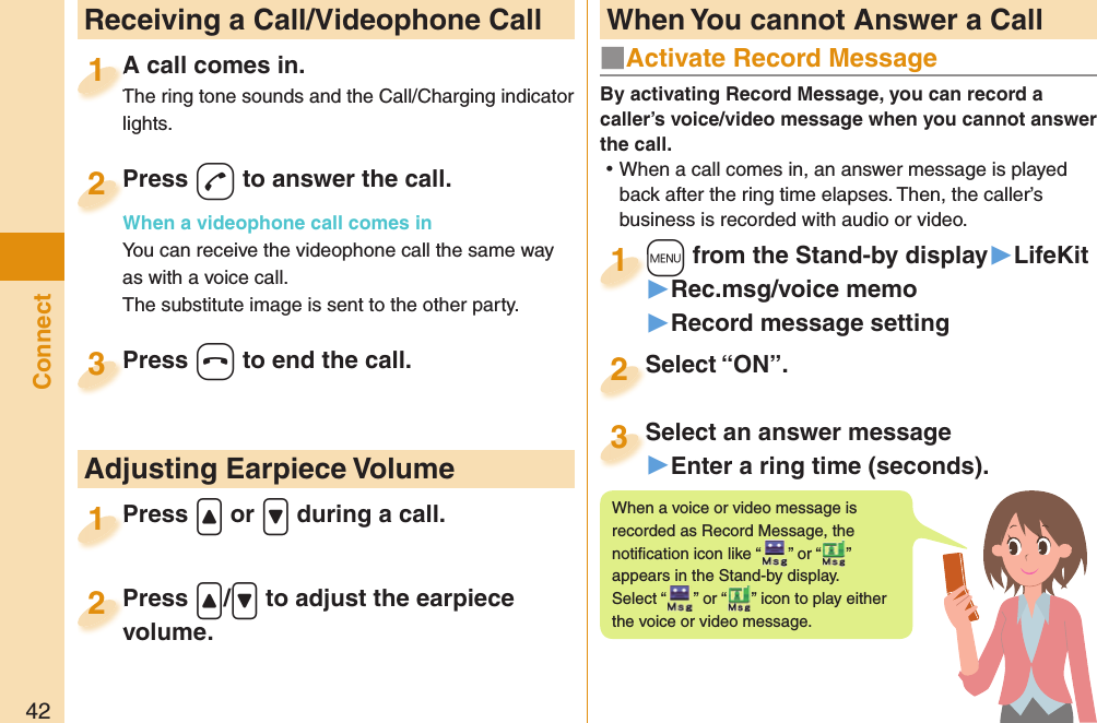 42Connect  Receiving a Call/Videophone CallA call comes in.The ring tone sounds and the Call/Charging indicator lights.A call comes in.The ring tone sounds and the Call/Charging indicator 1Press -d to answer the call.When a videophone call comes inYou can receive the videophone call the same way as with a voice call.The substitute image is sent to the other party.Press When a videophone call comes in2Press -h to end the call.Press 3Press .&lt; or .&gt; during a call.Press 1 Adjusting Earpiece VolumePress .&lt;/.&gt; to adjust the earpiece volume.Press volume.2■  Activate Record MessageBy activating Record Message, you can record a caller’s voice/video message when you cannot answer the call. ⿠When a call comes in, an answer message is played back after the ring time elapses. Then, the caller’s business is recorded with audio or video.+m from the Stand-by display▶LifeKit▶Rec.msg/voice memo▶Record message setting+m+1Select “ON”.Select “ON”.2Select an answer message▶Enter a ring time (seconds).Select an answer message3When a voice or video message is recorded as Record Message, the notiﬁ cation icon like “ ” or “ ” appears in the Stand-by display. Select “ ” or “ ” icon to play either the voice or video message. When You cannot Answer a Call