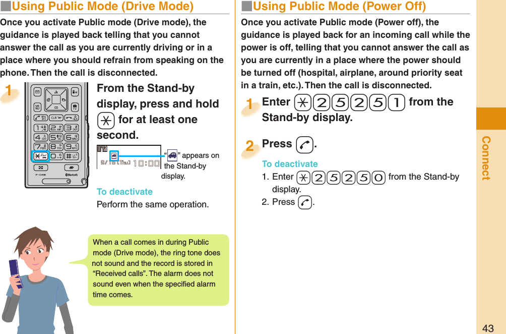 43Connect■  Using Public Mode (Power Off)Once you activate Public mode (Power off), the guidance is played back for an incoming call while the power is off, telling that you cannot answer the call as you are currently in a place where the power should be turned off (hospital, airplane, around priority seat in a train, etc.). Then the call is disconnected.Enter a-2-5-2-5-1 from the Stand-by display.Enter Stand-by display.1Press -d.To deactivate1. Enter -a-2-5-2-5-0 from the Stand-by display.2. Press -d.Press To deactivate2From the Stand-by display, press and hold -a for at least one second.“ ” appears on the Stand-by display.To deactivatePerform the same operation.1Once you activate Public mode (Drive mode), the guidance is played back telling that you cannot answer the call as you are currently driving or in a place where you should refrain from speaking on the phone. Then the call is disconnected.■  Using Public Mode (Drive Mode)When a call comes in during Public mode (Drive mode), the ring tone does not sound and the record is stored in “Received calls”. The alarm does not sound even when the speciﬁ ed alarm time comes.