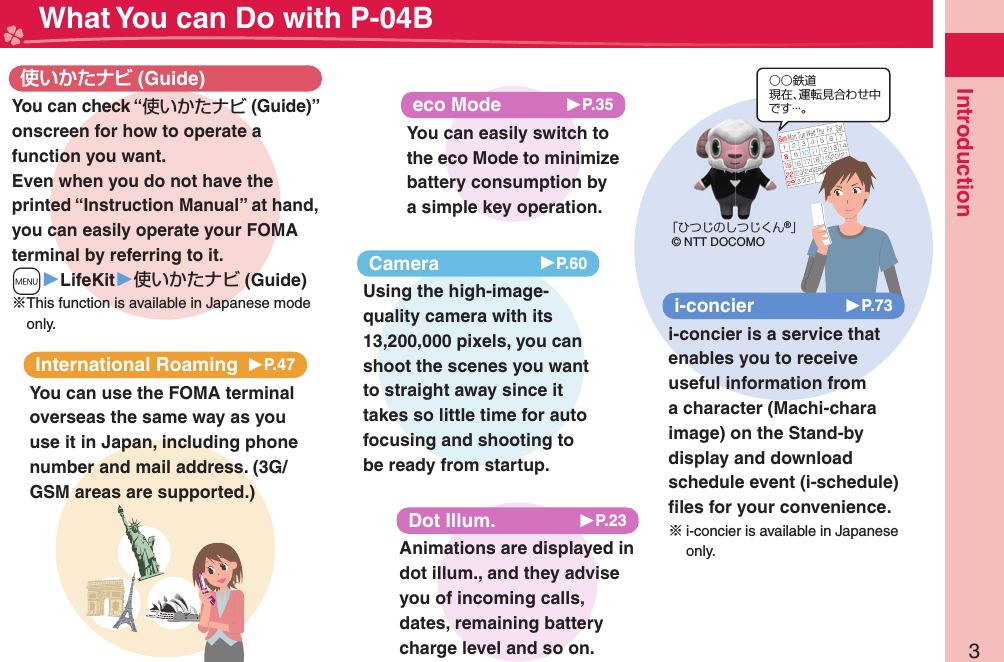 3Introduction What You can Do with P-04BInternational Roaming 󱚤P.47You can use the FOMA terminal overseas the same way as you use it in Japan, including phone number and mail address. (3G/GSM areas are supported.) (Guide)You can check “使いかたナビ (Guide)” onscreen for how to operate a function you want. Even when you do not have the printed “Instruction Manual” at hand, you can easily operate your FOMA terminal by referring to it.m▶LifeKit▶使いかたナビ (Guide)※This function is available in Japanese mode only.eco Mode 󱚤P.35You can easily switch to the eco Mode to minimize battery consumption by a simple key operation.○○鉄道現在、運転見合わせ中です・・・。「ひつじのしつじくん®」© NTT DOCOMOi-concier 󱚤P.73i-concier is a service that enables you to receive useful information from a character (Machi-chara image) on the Stand-by display and download schedule event (i-schedule) ﬁ les for your convenience.※i-concier is available in Japanese only.Animations are displayed in dot illum., and they advise you of incoming calls, dates, remaining battery charge level and so on.Dot Illum. 󱚤P.23Camera 󱚤P.60Using the high-image-quality camera with its 13,200,000 pixels, you can shoot the scenes you want to straight away since it takes so little time for auto focusing and shooting to be ready from startup.