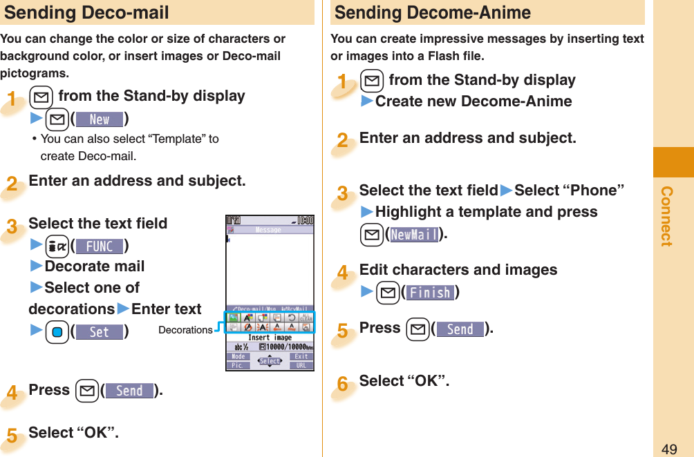 49Connect Sending Deco-mailYou can change the color or size of characters or background color, or insert images or Deco-mail pictograms.+l from the Stand-by display▶+l() ⿠You can also select “Template” to create Deco-mail.+l+1Enter an address and subject.Enter an address and subject.2Press +l( ).Press 4 Sending Decome-AnimeYou can create impressive messages by inserting text or images into a Flash ﬁ le.+l from the Stand-by display▶Create new Decome-Anime+l+1+l+1111Select the text ﬁ eld▶Select “Phone”▶Highlight a template and press +l(). Select the text ﬁ eld3Edit characters and images▶+l()Edit characters and images4Press +l( ).Press 5Enter an address and subject.Enter an address and subject.2Select “OK”.Select “OK”.5Select “OK”.Select “OK”.6Select the text ﬁ eld▶-i()▶Decorate mail▶Select one of decorations▶Enter text▶+Oo()Select the text ﬁ eld3Decorations