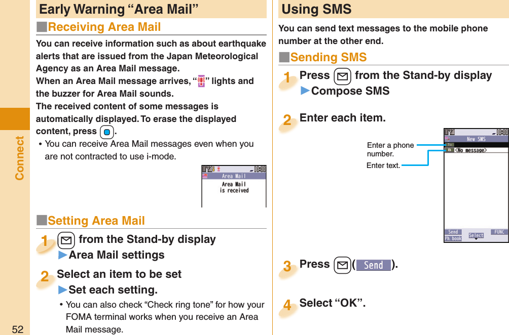 52ConnectYou can receive information such as about earthquake alerts that are issued from the Japan Meteorological Agency as an Area Mail message. When an Area Mail message arrives, “ ” lights and the buzzer for Area Mail sounds.The received content of some messages is automatically displayed. To erase the displayed content, press +Oo. ⿠You can receive Area Mail messages even when you are not contracted to use i-mode. Early Warning “ Area Mail” Using SMSYou can send text messages to the mobile phone number at the other end.Enter each item.Enter each item.2Enter a phone number.Enter text.Press +l from the Stand-by display▶Compose SMSPress 1Press +l( ).Press 3■Sending SMSSelect “OK”.Select “OK”.4■Receiving Area Mail■Setting Area Mail+l from the Stand-by display▶Area Mail settings+l+1+l+1111Select an item to be set▶Set each setting. ⿠You can also check “Check ring tone” for how your FOMA terminal works when you receive an Area Mail message.Select an item to be set2