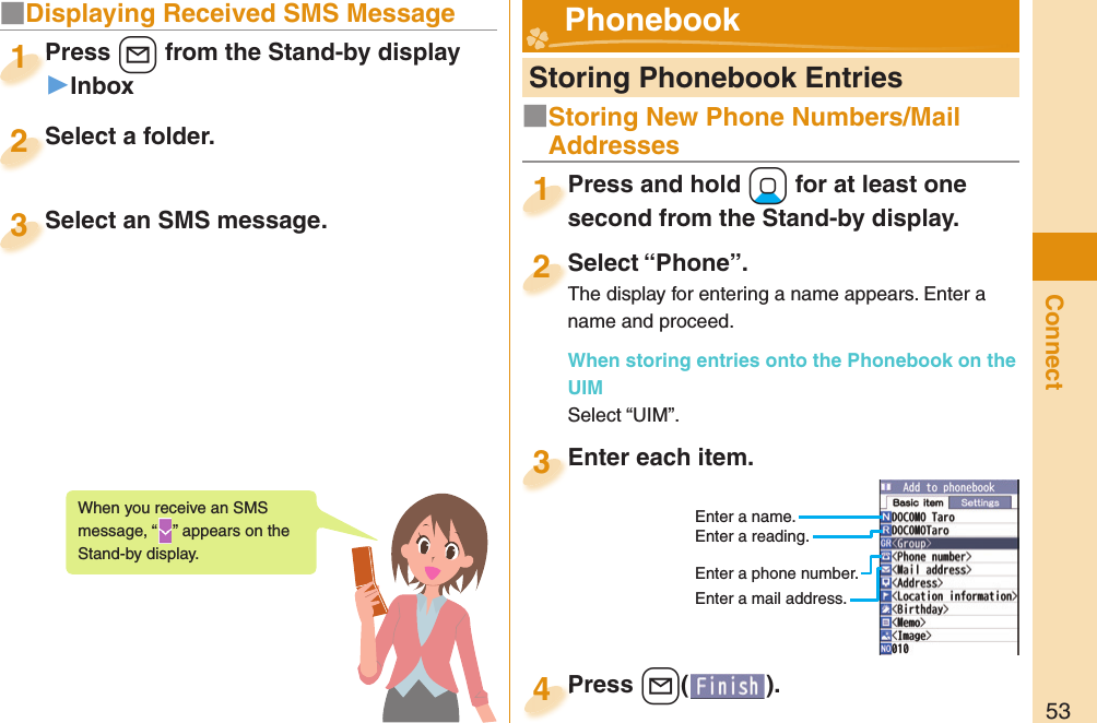 53Connect■Displaying Received SMS MessagePress +l from the Stand-by display▶InboxPress 1Select a folder.Select a folder.2Select an SMS message.Select an SMS message.3When you receive an SMS message, “ ” appears on the Stand-by display.  Storing Phonebook EntriesPress and hold +Xo for at least one second from the Stand-by display.Press and hold second from the Stand-by display.1Select “Phone”.The display for entering a name appears. Enter a name and proceed.When storing entries onto the Phonebook on the UIMSelect “UIM”.Select “Phone”.The display for entering a name appears. Enter a 2Enter each item.Enter each item.3Enter a name.Enter a reading.Enter a phone number.Enter a mail address.Press +l( ).Press 4 Phonebook■Storing New Phone Numbers/Mail Addresses