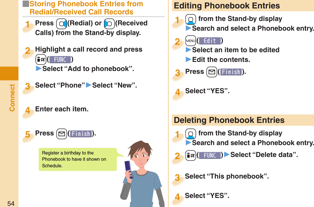 54Connect Editing Phonebook Entries+Xo from the Stand-by display󱚤Search and select a Phonebook entry.+o+1+m()󱚤Select an item to be edited󱚤Edit the contents.+m+2Press +l( ).Press 3Select “YES”.Select “YES”.4 Deleting Phonebook Entries+Xo from the Stand-by display󱚤Search and select a Phonebook entry.+o+1+i()󱚤Select “Delete data”.+i+2Select “This phonebook”.Select “This phonebook”.3Select “YES”.Select “YES”.4■Storing Phonebook Entries from Redial/Received Call RecordsPress +Vo(Redial) or +Co(Received Calls) from the Stand-by display.Press Calls) from the Stand-by display.1Highlight a call record and press +i()▶Select “Add to phonebook”.Highlight a call record and press +i+2Select “Phone”▶Select “New”.Select “Phone”3Enter each item.Enter each item.4Press +l( ).Press 5Register a birthday to the Phonebook to have it shown on Schedule. 