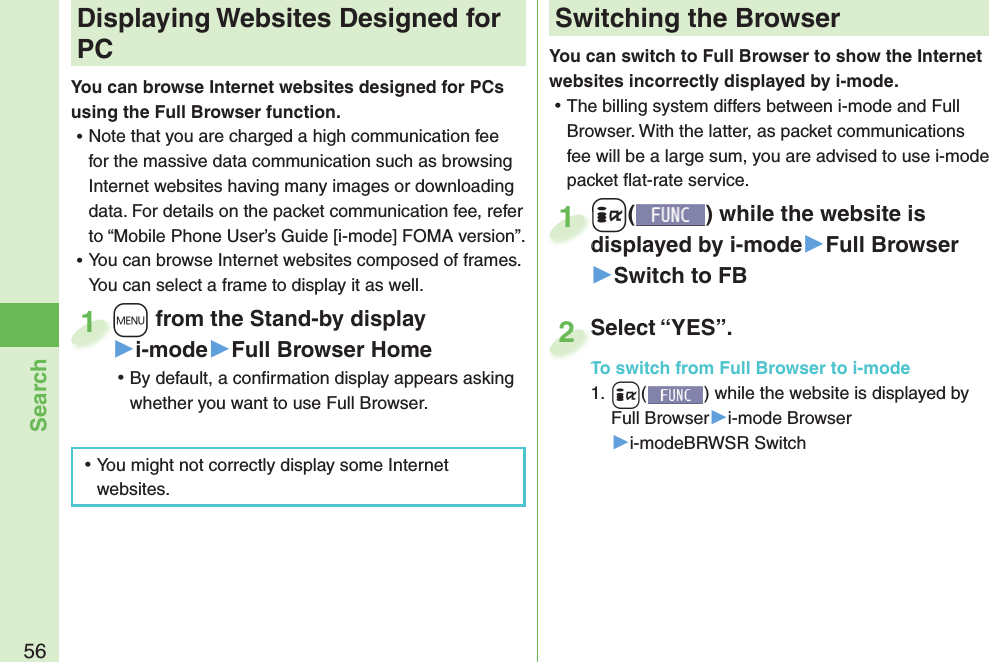 56SearchYou can switch to Full Browser to show the Internet websites incorrectly displayed by i-mode. ⿠The billing system differs between i-mode and Full Browser. With the latter, as packet communications fee will be a large sum, you are advised to use i-mode packet ﬂ at-rate service.+i() while the website is displayed by i-mode▶Full Browser▶Switch to FB+i+displayed by i-mode1Select “YES”.To switch from Full Browser to i-mode1. +i() while the website is displayed by Full Browser▶i-mode Browser▶i-modeBRWSR SwitchSelect “YES”.To switch from Full Browser to i-mode2+m from the Stand-by display▶i-mode▶Full Browser Home ⿠By default, a conﬁ rmation display appears asking whether you want to use Full Browser.+m+1 Displaying Websites Designed for PCYou can browse Internet websites designed for PCs using the Full Browser function. ⿠Note that you are charged a high communication fee for the massive data communication such as browsing Internet websites having many images or downloading data. For details on the packet communication fee, refer to “Mobile Phone User’s Guide [i-mode] FOMA version”. ⿠You can browse Internet websites composed of frames. You can select a frame to display it as well. ⿠You might not correctly display some Internet websites.Switching the Browser