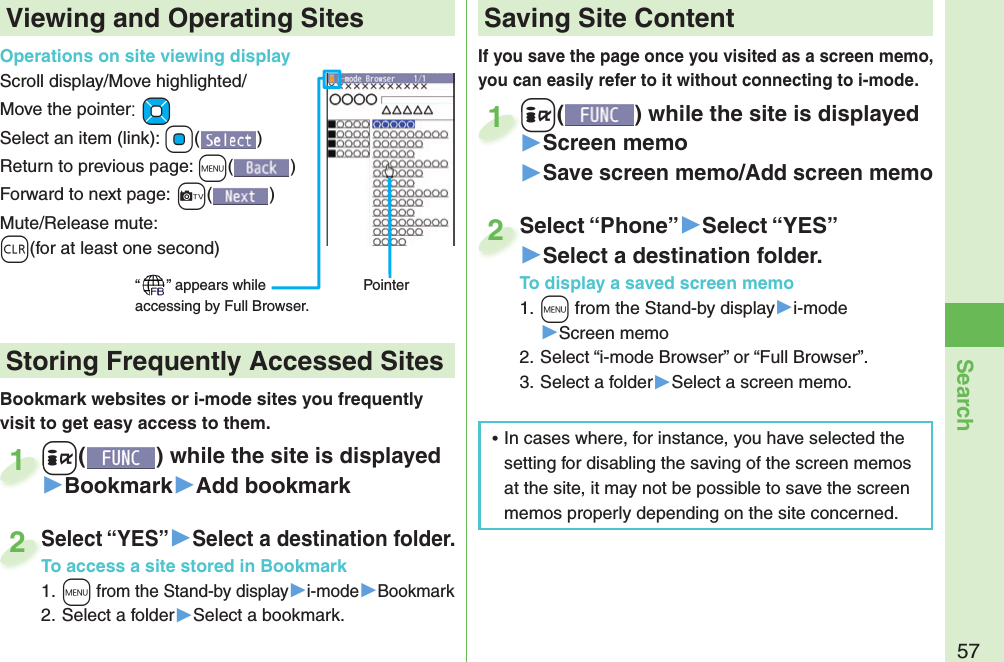 57SearchIf you save the page once you visited as a screen memo, you can easily refer to it without connecting to i-mode.+i() while the site is displayed▶Screen memo▶Save screen memo/Add screen memo+i+1Select “Phone”▶Select “YES”▶Select a destination folder.To display a saved screen memo1. +m from the Stand-by display▶i-mode▶Screen memo2. Select “i-mode Browser” or “Full Browser”.3. Select a folder▶Select a screen memo.Select “Phone”2Viewing and Operating SitesOperations on site viewing displayScroll display/Move highlighted/Move the pointer:+MoSelect an item (link): +Oo()Return to previous page: +m()Forward to next page:+c()Mute/Release mute: -r(for at least one second)“ ” appears while accessing by Full Browser.PointerBookmark websites or i-mode sites you frequently visit to get easy access to them. +i() while the site is displayed▶Bookmark▶Add bookmark+i+1Select “YES”▶Select a destination folder.To access a site stored in Bookmark1. +m from the Stand-by display▶i-mode▶Bookmark2. Select a folder▶Select a bookmark.Select “YES”To access a site stored in Bookmark2 Storing Frequently Accessed Sites Saving Site Content ⿠In cases where, for instance, you have selected the setting for disabling the saving of the screen memos at the site, it may not be possible to save the screen memos properly depending on the site concerned.