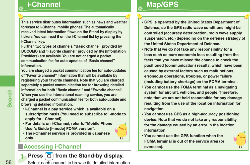 58Search  i-Channel■Accessing i-ChannelPress +Zo from the Stand-by display.Select each channel to browse its detailed information.Press Select each channel to browse its detailed information.1This service distributes information such as news and weather forecast to i-Channel mobile phones. The automatically received latest information ﬂ ows on the Stand-by display by tickers. You can read it on the i-Channel list by pressing the i-Channel key. Further, two types of channels, “Basic channel” provided by DOCOMO and “Favorite channel” provided by IPs (Information Providers) are available. You are not charged a packet communication fee for auto-updates of “Basic channel” information. You are charged a packet communication fee for auto-updates of “Favorite channel” information that will be available by registering your favorite channels. Note that you are charged separately a packet communication fee for browsing detailed information for both “Basic channel” and “Favorite channel”. When you use the international roaming service, you are charged a packet communication fee for both auto-update and browsing detailed information. ⿠i-Channel is a pay service which is available on a subscription basis (You need to subscribe to i-mode to apply for i-Channel). ⿠For details on i-Channel, refer to “Mobile Phone User’s Guide [i-mode] FOMA version”. ⿠The i-Channel service is provided in Japanese only.  Map/ GPS ⿠GPS is operated by the United States Department of Defense, so the GPS radio wave conditions might be controlled (accuracy deterioration, radio wave supply suspension, etc.) depending on the defense strategy of the United States Department of Defense. ⿠Note that we do not take any responsibility for a loss such as pure economic loss resulting from the facts that you have missed the chance to check the positioned (communication) results, which have been caused by external factors such as malfunctions, erroneous operations, troubles, or power failure (including battery shortage) on the FOMA terminal. ⿠You cannot use the FOMA terminal as a navigating system for aircraft, vehicles, and people. Therefore, note that we are not held responsible for any damage resulting from the use of the location information for navigation. ⿠You cannot use GPS as a high-accuracy positioning device. Note that we do not take any responsibility for the damage caused by an error in the location information. ⿠You cannot use the GPS function when the FOMA terminal is out of the service area (or overseas).