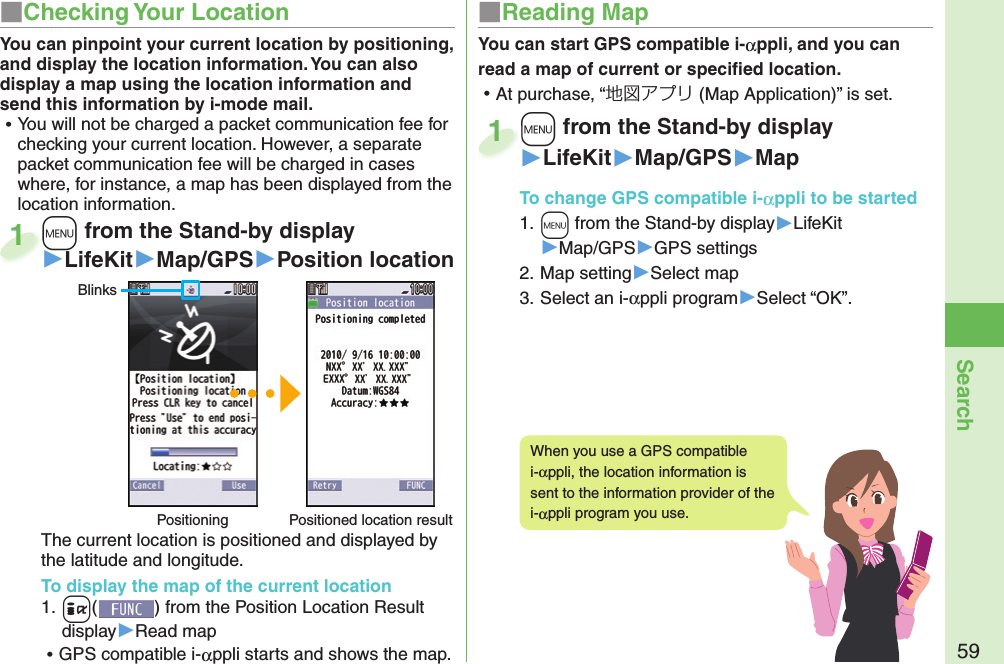 59Search+m from the Stand-by display▶LifeKit▶Map/GPS▶Position locationThe current location is positioned and displayed by the latitude and longitude.To display the map of the current location1. +i() from the Position Location Result display▶Read map ⿠GPS compatible i-αppli starts and shows the map.+m+1BlinksPositioning Positioned location resultYou can pinpoint your current location by positioning, and display the location information. You can also display a map using the location information and send this information by i-mode mail. ⿠You will not be charged a packet communication fee for checking your current location. However, a separate packet communication fee will be charged in cases where, for instance, a map has been displayed from the location information.You can start GPS compatible i-αppli, and you can read a map of current or speciﬁ ed location. ⿠At purchase, “地図アプリ (Map Application)” is set.+m from the Stand-by display▶LifeKit▶Map/GPS▶MapTo change  GPS compatible i-αppli to be started1. +m from the Stand-by display▶LifeKit▶Map/GPS▶GPS settings2. Map setting▶Select map3. Select an i-αppli program▶Select “OK”.+m+1When you use a GPS compatible i-αppli, the location information is sent to the information provider of the i-αppli program you use.■ Checking Your Location ■ Reading Map