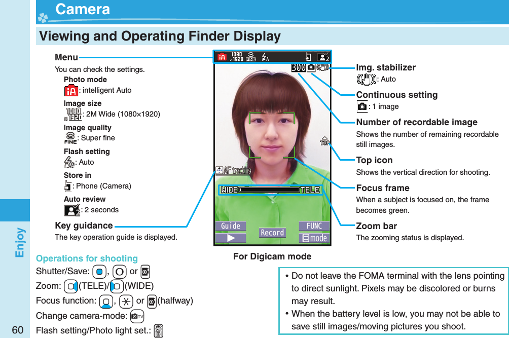 60Enjoy  Viewing and Operating Finder Display  CameraMenuYou can check the settings.Photo mode: intelligent AutoImage size: 2M Wide (1080×1920)Image quality: Super ﬁ neFlash setting: AutoStore in: Phone (Camera)Auto review: 2 secondsKey guidanceThe key operation guide is displayed.Operations for shootingShutter/Save: *Oo, +0 or .vZoom: +Vo(TELE)/+Co(WIDE)Focus function: +Xo, +a or .v(halfway)Change camera-mode: +cFlash setting/Photo light set.: .gImg. stabilizer: AutoContinuous setting: 1 imageNumber of recordable imageShows the number of remaining recordable still images.Top iconShows the vertical direction for shooting.Focus frameWhen a subject is focused on, the frame becomes green.Zoom barThe zooming status is displayed. ⿠Do not leave the FOMA terminal with the lens pointing to direct sunlight. Pixels may be discolored or burns may result. ⿠When the battery level is low, you may not be able to save still images/moving pictures you shoot.For Digicam mode