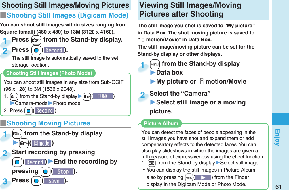 61Enjoy Shooting Still Images/Moving Pictures■Shooting Still Images ( Digicam Mode)Press +c from the Stand-by display.Press 1Press +Oo( ).The still image is automatically saved to the set storage location.Press The still image is automatically saved to the set 2■ Shooting Moving Pictures+c from the Stand-by display▶+c()+c+1Start recording by pressing +Oo()▶End the recording by pressing +Oo().Start recording by pressing +o+2Press +Oo( ).Press 3 Viewing  Still Images/ Moving Pictures after ShootingThe still image you shot is saved to “My picture” in Data Box. The shot moving picture is saved to “imotion/Movie” in Data Box. The still image/moving picture can be set for the Stand-by display or other displays.+m from the Stand-by display▶Data box▶My picture or imotion/Movie+m+1Select the “Camera”▶Select still image or a moving picture.Select the “Camera”2You can detect the faces of people appearing in the still images you have shot and expand them or add compensatory effects to the detected faces. You can also play slideshows in which the images are given a full measure of expressiveness using the effect function.1. +w from the Stand-by display▶Select still image. ⿠You can display the still images in Picture Album also by pressing +m() from the Finder display in the Digicam Mode or Photo Mode. Picture AlbumYou can shoot still images within sizes ranging from Square (small) (480 x 480) to 13M (3120 x 4160).You can shoot still images in any size from Sub-QCIF (96 x 128) to 3M (1536 x 2048).1. +c from the Stand-by display▶+i()▶Camera-mode▶Photo mode2. Press +Oo().Shooting Still Images (Photo Mode)