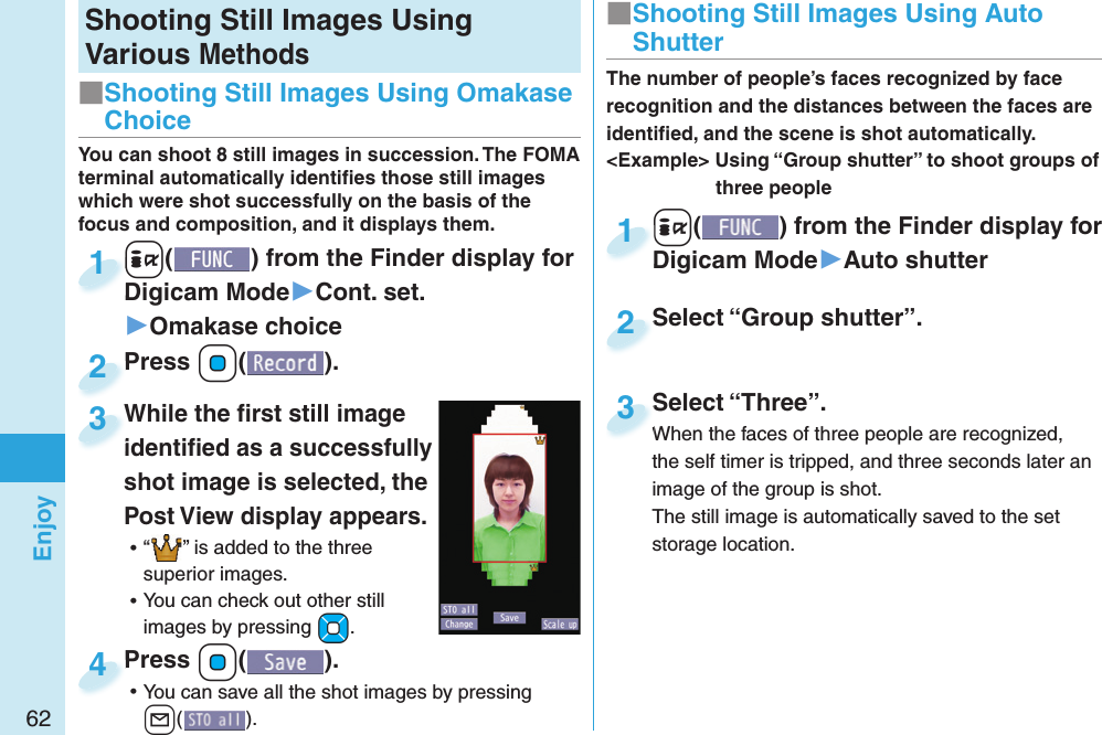 62EnjoyShooting Still Images Using Various Methods+i() from the Finder display for Digicam Mode▶Cont. set.▶Omakase choice+i+Digicam Mode1Press +Oo( ).Press 2You can shoot 8 still images in succession. The FOMA terminal automatically identiﬁ es those still images which were shot successfully on the basis of the focus and composition, and it displays them.While the ﬁ rst still image identiﬁ ed as a successfully shot image is selected, the Post View display appears. ⿠“ ” is added to the three superior images. ⿠You can check out other still images by pressing +Mo.While the ﬁ rst still image identiﬁ ed as a successfully 3Press +Oo( ). ⿠You can save all the shot images by pressing l().Press 4■ Shooting Still Images Using Omakase Choice+i() from the Finder display for Digicam Mode▶Auto shutter+i+Digicam Mode1Select “Group shutter”.Select “Group shutter”.2The number of people’s faces recognized by face recognition and the distances between the faces are identiﬁ ed, and the scene is shot automatically.&lt;Example&gt; Using “Group shutter” to shoot groups of three peopleSelect “Three”.When the faces of three people are recognized, the self timer is tripped, and three seconds later an image of the group is shot.The still image is automatically saved to the set storage location.Select “Three”.When the faces of three people are recognized, 3■ Shooting Still Images Using Auto Shutter