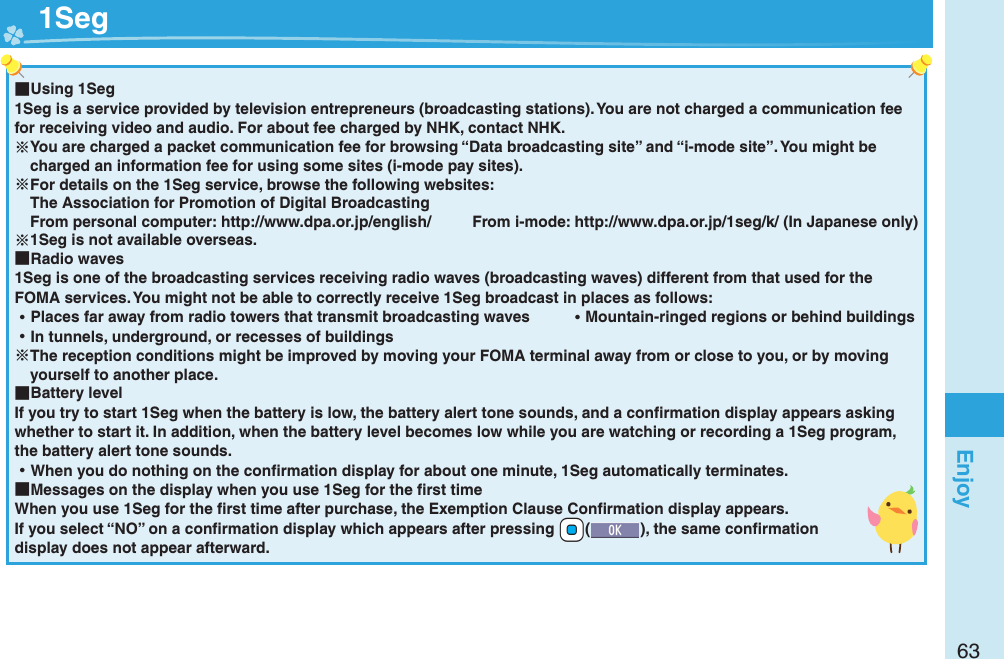 63Enjoy ■Using 1Seg1Seg is a service provided by television entrepreneurs (broadcasting stations). You are not charged a communication fee for receiving video and audio. For about fee charged by NHK, contact NHK.You are charged a packet communication fee for browsing “Data broadcasting site” and “i-mode site”. You might be charged an information fee for using some sites (i-mode pay sites).For details on the 1Seg service, browse the following websites: The Association for Promotion of Digital Broadcasting From personal computer: http://www.dpa.or.jp/english/  From i-mode: http://www.dpa.or.jp/1seg/k/ (In Japanese only)1Seg is not available overseas. ■Radio waves1Seg is one of the broadcasting services receiving radio waves (broadcasting waves) different from that used for the FOMA services. You might not be able to correctly receive 1Seg broadcast in places as follows: ⿠Places far away from radio towers that transmit broadcasting waves  ⿠Mountain-ringed regions or behind buildings ⿠In tunnels, underground, or recesses of buildingsThe reception conditions might be improved by moving your FOMA terminal away from or close to you, or by moving yourself to another place. ■Battery levelIf you try to start 1Seg when the battery is low, the battery alert tone sounds, and a conﬁ rmation display appears asking whether to start it. In addition, when the battery level becomes low while you are watching or recording a 1Seg program, the battery alert tone sounds. ⿠When you do nothing on the conﬁ rmation display for about one minute, 1Seg automatically terminates. ■Messages on the display when you use 1Seg for the ﬁ rst timeWhen you use 1Seg for the ﬁ rst time after purchase, the Exemption Clause Conﬁ rmation display appears.If you select “NO” on a conﬁ rmation display which appears after pressing +Oo(), the same conﬁ rmation display does not appear afterward.  1Seg