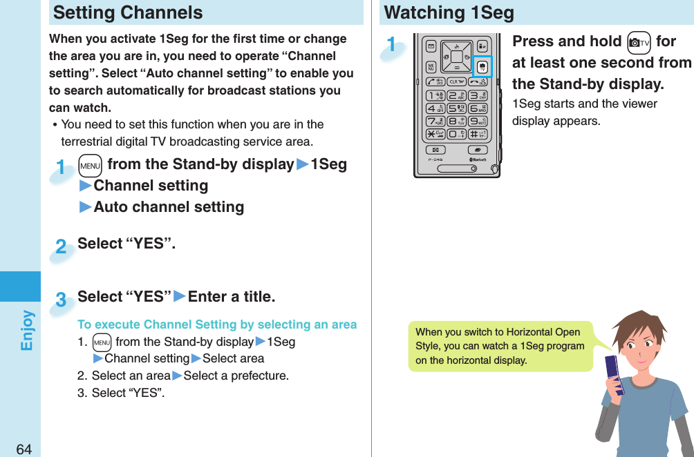 64EnjoyWatching 1SegPress and hold +c for at least one second from the Stand-by display.1Seg starts and the viewer display appears.1 Setting ChannelsWhen you activate 1Seg for the ﬁ rst time or change the area you are in, you need to operate “Channel setting”. Select “Auto channel setting” to enable you to search automatically for broadcast stations you can watch. ⿠You need to set this function when you are in the terrestrial digital TV broadcasting service area. +m from the Stand-by display▶1Seg▶Channel setting▶Auto channel setting+m+1Select “YES”.Select “YES”.2Select “YES”▶Enter a title.To execute Channel Setting by selecting an area1. +m from the Stand-by display▶1Seg▶Channel setting▶Select area2. Select an area▶Select a prefecture.3. Select “YES”.Select “YES”To execute Channel Setting by selecting an area3When you switch to Horizontal Open Style, you can watch a 1Seg program on the horizontal display. 