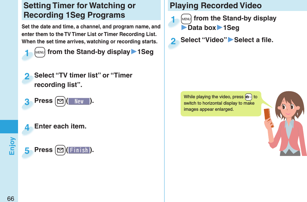 66EnjoySetting   Timer for Watching or Recording 1Seg ProgramsSet the date and time, a channel, and program name, and enter them to the TV Timer List or Timer Recording List. When the set time arrives, watching or recording starts. +m from the Stand-by display▶1Seg+m+1Press +l( ).Press 3Enter each item.Enter each item.4Press +l( ).Press 5Select “TV timer list” or “Timer recording list”.Select “TV timer list” or “Timer recording list”.2Playing Recorded  Video+m from the Stand-by display▶Data box▶1Seg+m+1Select “Video”▶Select a ﬁ le.Select “Video”2While playing the video, press +c to switch to horizontal display to make images appear enlarged.