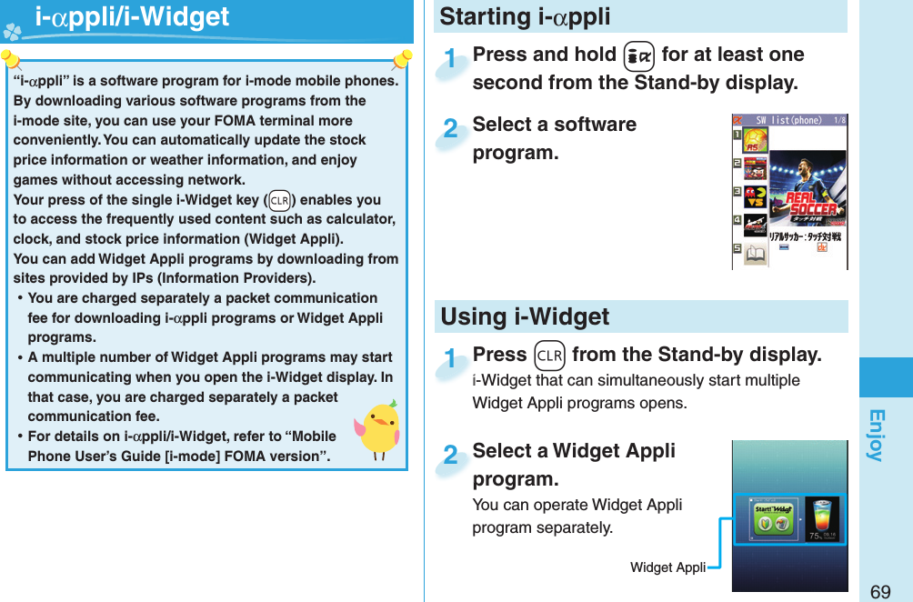 69EnjoyPress and hold +i for at least one second from the Stand-by display.Press and hold second from the Stand-by display.1Select a software program.Select a software program.2Select a Widget Appli program.You can operate Widget Appli program separately.Select a Widget Appli program.2Press -r from the Stand-by display.i-Widget that can simultaneously start multiple Widget Appli programs opens.Press i-Widget that can simultaneously start multiple 1Starting i-αppli“i-αppli” is a software program for i-mode mobile phones. By downloading various software programs from the i-mode site, you can use your FOMA terminal more conveniently. You can automatically update the stock price information or weather information, and enjoy games without accessing network.Your press of the single i-Widget key (-r) enables you to access the frequently used content such as calculator, clock, and stock price information (Widget Appli).You can add Widget Appli programs by downloading from sites provided by IPs (Information Providers). ⿠You are charged separately a packet communication fee for downloading i-αppli programs or Widget Appli programs. ⿠A multiple number of Widget Appli programs may start communicating when you open the i-Widget display. In that case, you are charged separately a packet communication fee. ⿠For details on i-αppli/i-Widget, refer to “Mobile Phone User’s Guide [i-mode] FOMA version”.   i-αppli/ i-WidgetUsing i-WidgetWidget Appli