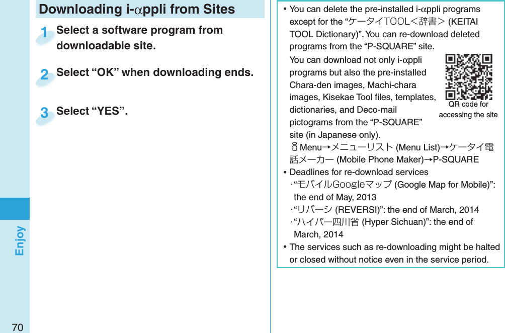 70Enjoy ⿠You can delete the pre-installed i-αppli programs except for the “ケータイTOOL＜辞書＞ (KEITAI TOOL Dictionary)”. You can re-download deleted programs from the “P-SQUARE” site.You can download not only i-αppli programs but also the pre-installed Chara-den images, Machi-chara images, Kisekae Tool ﬁ les, templates, dictionaries, and Deco-mail pictograms from the “P-SQUARE” site (in Japanese only).iMenu→メニューリスト (Menu List)→ケータイ電話メーカー (Mobile Phone Maker)→P-SQUARE ⿠Deadlines for re-download services・“モバイルGoogleマップ (Google Map for Mobile)”: the end of May, 2013・“リバーシ (REVERSI)”: the end of March, 2014・“ハイパー四川省 (Hyper Sichuan)”: the end of March, 2014 ⿠The services such as re-downloading might be halted or closed without notice even in the service period.QR code for accessing the siteDownloading i-αppli from SitesSelect a software program from downloadable site.Select a software program from downloadable site.1Select “OK” when downloading ends.Select “OK” when downloading ends.2Select “YES”.Select “YES”.3