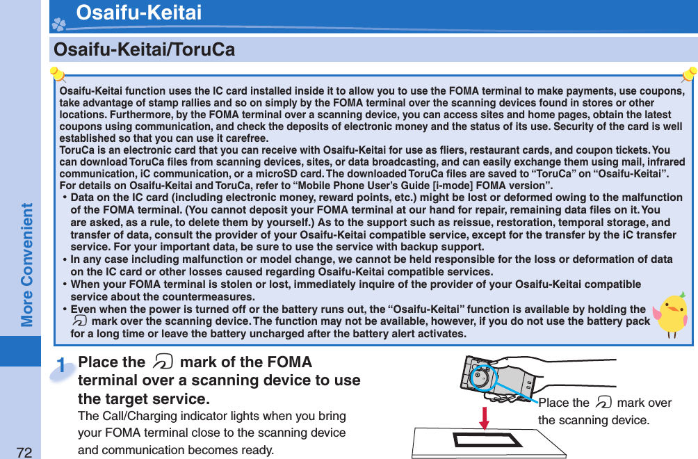 72More Convenient    Osaifu-Keitai/ ToruCaOsaifu-Keitai function uses the IC card installed inside it to allow you to use the FOMA terminal to make payments, use coupons, take advantage of stamp rallies and so on simply by the FOMA terminal over the scanning devices found in stores or other locations. Furthermore, by the FOMA terminal over a scanning device, you can access sites and home pages, obtain the latest coupons using communication, and check the deposits of electronic money and the status of its use. Security of the card is well established so that you can use it carefree.ToruCa is an electronic card that you can receive with Osaifu-Keitai for use as ﬂ iers, restaurant cards, and coupon tickets. You can download ToruCa ﬁ les from scanning devices, sites, or data broadcasting, and can easily exchange them using mail, infrared communication, iC communication, or a microSD card. The downloaded ToruCa ﬁ les are saved to “ToruCa” on “Osaifu-Keitai”.For details on Osaifu-Keitai and ToruCa, refer to “Mobile Phone User’s Guide [i-mode] FOMA version”. ⿠Data on the IC card (including electronic money, reward points, etc.) might be lost or deformed owing to the malfunction of the FOMA terminal. (You cannot deposit your FOMA terminal at our hand for repair, remaining data ﬁ les on it. You are asked, as a rule, to delete them by yourself.) As to the support such as reissue, restoration, temporal storage, and transfer of data, consult the provider of your Osaifu-Keitai compatible service, except for the transfer by the iC transfer service. For your important data, be sure to use the service with backup support. ⿠In any case including malfunction or model change, we cannot be held responsible for the loss or deformation of data on the IC card or other losses caused regarding Osaifu-Keitai compatible services. ⿠When your FOMA terminal is stolen or lost, immediately inquire of the provider of your Osaifu-Keitai compatible service about the countermeasures. ⿠Even when the power is turned off or the battery runs out, the “Osaifu-Keitai” function is available by holding the f mark over the scanning device. The function may not be available, however, if you do not use the battery pack for a long time or leave the battery uncharged after the battery alert activates.Place the  f mark of the FOMA terminal over a scanning device to use the target service.The Call/Charging indicator lights when you bring your FOMA terminal close to the scanning device and communication becomes ready.Place the terminal over a scanning device to use 1 Place the f mark over the scanning device. Osaifu-Keitai