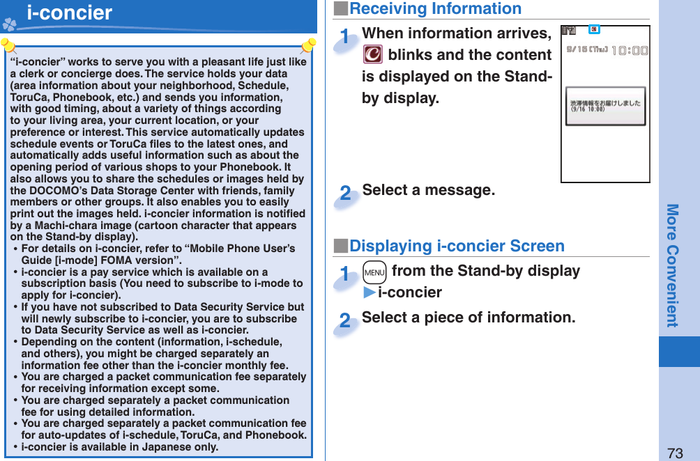 73More Convenient“i-concier” works to serve you with a pleasant life just like a clerk or concierge does. The service holds your data (area information about your neighborhood, Schedule, ToruCa, Phonebook, etc.) and sends you information, with good timing, about a variety of things according to your living area, your current location, or your preference or interest. This service automatically updates schedule events or ToruCa ﬁ les to the latest ones, and automatically adds useful information such as about the opening period of various shops to your Phonebook. It also allows you to share the schedules or images held by the DOCOMO’s Data Storage Center with friends, family members or other groups. It also enables you to easily print out the images held. i-concier information is notiﬁ ed by a Machi-chara image (cartoon character that appears on the Stand-by display). ⿠For details on i-concier, refer to “Mobile Phone User’s Guide [i-mode] FOMA version”. ⿠i-concier is a pay service which is available on a subscription basis (You need to subscribe to i-mode to apply for i-concier). ⿠If you have not subscribed to Data Security Service but will newly subscribe to i-concier, you are to subscribe to Data Security Service as well as i-concier. ⿠Depending on the content (information, i-schedule, and others), you might be charged separately an information fee other than the i-concier monthly fee. ⿠You are charged a packet communication fee separately for receiving information except some.  ⿠You are charged separately a packet communication fee for using detailed information. ⿠You are charged separately a packet communication fee for auto-updates of i-schedule, ToruCa, and Phonebook. ⿠i-concier is available in Japanese only.   i-concier ■Receiving Information■Displaying i-concier ScreenWhen information arrives,  blinks and the content is displayed on the Stand-by display.When information arrives, 1Select a piece of information.Select a piece of information.2Select a message.Select a message.2+m from the Stand-by display▶i-concier+m+1