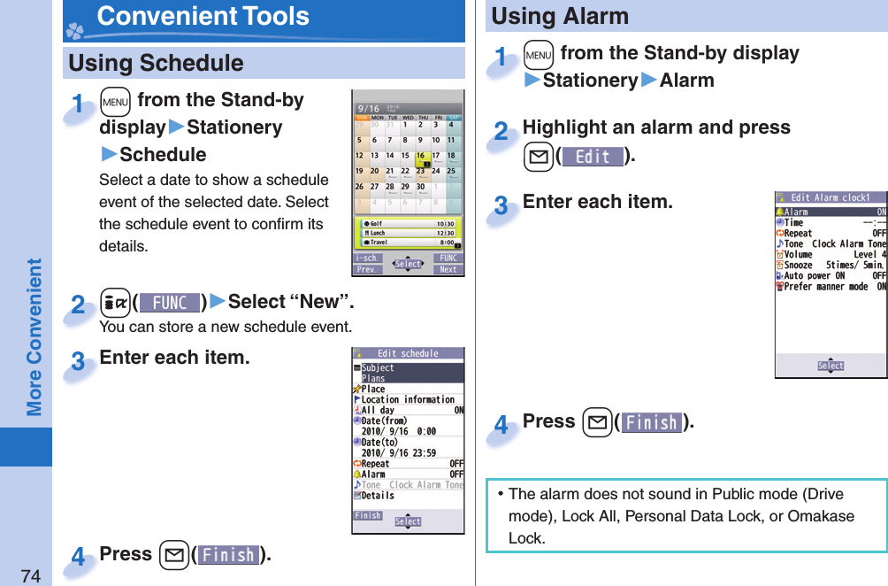 74More Convenient   Using Schedule+m from the Stand-by display▶Stationery▶ScheduleSelect a date to show a schedule event of the selected date. Select the schedule event to conﬁ rm its details.+m+display1+i()▶Select “New”.You can store a new schedule event.+i+You can store a new schedule event.2Enter each item.Enter each item.3Press +l( ).Press 4 Convenient Tools+m from the Stand-by display▶Stationery▶Alarm+m+1Highlight an alarm and press +l().Highlight an alarm and press +l+2Enter each item.Enter each item.3 Using AlarmPress +l( ).Press 4 ⿠The alarm does not sound in Public mode (Drive mode), Lock All, Personal Data Lock, or Omakase Lock.