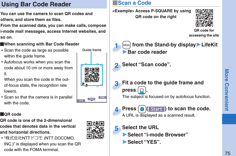 75More Convenient Using Bar Code ReaderYou can use the camera to scan QR codes and others, and store them as ﬁ les.From the scanned data, you can make calls, compose i-mode mail messages, access Internet websites, and so on. When scanning with Bar Code Reader ⿠Scan the code as large as possible within the guide frame. ⿠Autofocus works when you scan the code about 10 cm or more away from it.When you scan the code in the out-of-focus state, the recognition rate lowers. ⿠Scan so that the camera is in parallel with the code.  QR codeQR code is one of the 2-dimensional codes that denotes data in the vertical and horizontal directions. ⿠“株式会社NTTドコモ (NTT DOCOMO, INC.)” is displayed when you scan the QR code with the FOMA terminal.Guide frame&lt;Example&gt; Access P-SQUARE by using QR code on the rightQR code for accessing the site+m from the Stand-by display▶LifeKit▶Bar code reader+m+1Select “Scan code”.Select “Scan code”.2Fit a code to the guide frame and press +Xo.The subject is focused on by autofocus function.Fit a code to the guide frame and press 3Press +Oo( ) to scan the code.A URL is displayed as a scanned result.Press A URL is displayed as a scanned result.4Select the URL▶Select “i-mode Browser”▶Select “YES”.Select the URL5■Scan a Code