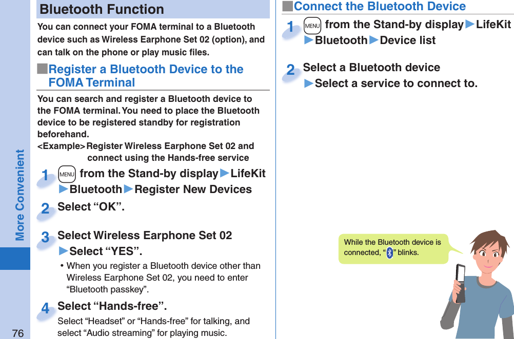 76More Convenient Bluetooth FunctionYou can connect your FOMA terminal to a Bluetooth device such as Wireless Earphone Set 02 (option), and can talk on the phone or play music ﬁ les. You can search and register a Bluetooth device to the FOMA terminal. You need to place the Bluetooth device to be registered standby for registration beforehand.&lt;Example&gt; Register Wireless Earphone Set 02 and connect using the Hands-free service■Register a Bluetooth Device to the FOMA Terminal+m from the Stand-by display▶LifeKit▶Bluetooth▶Register New Devices+m+1Select “OK”.Select “OK”.2Select Wireless Earphone Set 02▶Select “YES”. ⿠When you register a Bluetooth device other than Wireless Earphone Set 02, you need to enter “Bluetooth passkey”.Select Wireless Earphone Set 023Select “Hands-free”.Select “Headset” or “Hands-free” for talking, and select “Audio streaming” for playing music.Select “Hands-free”.Select “Headset” or “Hands-free” for talking, and 4■Connect the Bluetooth Device+m from the Stand-by display▶LifeKit▶Bluetooth▶Device list+m+1Select a Bluetooth device▶Select a service to connect to.Select a Bluetooth device2While the Bluetooth device is connected, “ ” blinks.