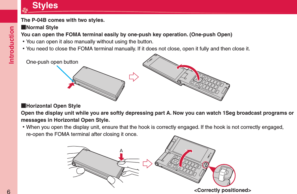 Introduction6  StylesThe P-04B comes with two styles.  Normal StyleYou can open the FOMA terminal easily by one-push key operation. ( One-push Open) ⿠You can open it also manually without using the button. ⿠You need to close the FOMA terminal manually. If it does not close, open it fully and then close it.  Horizontal Open StyleOpen the display unit while you are softly depressing part A. Now you can watch 1Seg broadcast programs or messages in Horizontal Open Style.  ⿠When you open the display unit, ensure that the hook is correctly engaged. If the hook is not correctly engaged, re-open the FOMA terminal after closing it once. One-push open button&lt;Correctly positioned&gt;