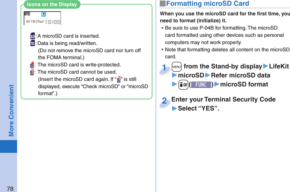 78More Convenient■ Formatting microSD CardWhen you use the microSD card for the ﬁ rst time, you need to format (initialize) it.  ⿠Be sure to use P-04B for formatting. The microSD card formatted using other devices such as personal computers may not work properly. ⿠Note that formatting deletes all content on the microSD card.+m from the Stand-by display▶LifeKit▶microSD▶Refer microSD data▶+i()▶microSD format+m+1Enter your Terminal Security Code▶Select “YES”.Enter your Terminal Security Code2: A microSD card is inserted.: Data is being read/written.(Do not remove the microSD card nor turn off the FOMA terminal.):  The microSD card is write-protected.:  The microSD card cannot be used.(Insert the microSD card again. If “ ” is still displayed, execute “Check microSD” or “microSD format”.)Icons on the Display