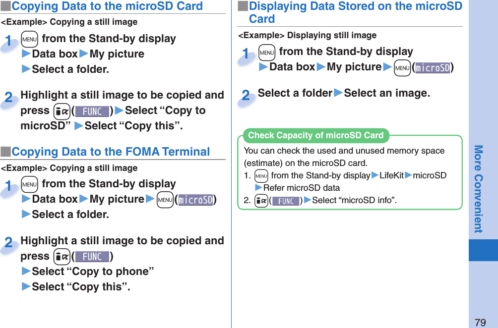 79More Convenient■ Copying Data to the microSD Card&lt;Example&gt; Displaying still image■Displaying Data Stored on the microSD Card+m from the Stand-by display▶Data box▶My picture▶+m()+m+1Select a folder▶Select an image.Select a folder2&lt;Example&gt; Copying a still image+m from the Stand-by display▶Data box▶My picture▶Select a folder.+m+1Highlight a still image to be copied and press +i()▶Select “Copy to microSD” ▶Select “Copy this”.Highlight a still image to be copied and press 2■ Copying Data to the FOMA Terminal&lt;Example&gt; Copying a still image+m from the Stand-by display▶Data box▶My picture▶+m()▶Select a folder.+m+1Highlight a still image to be copied and press +i()▶Select “Copy to phone” ▶Select “Copy this”.Highlight a still image to be copied and press 2You can check the used and unused memory space (estimate) on the microSD card.1. +m from the Stand-by display▶LifeKit▶microSD▶Refer microSD data2. +i()▶Select “microSD info”.Check Capacity of microSD Card