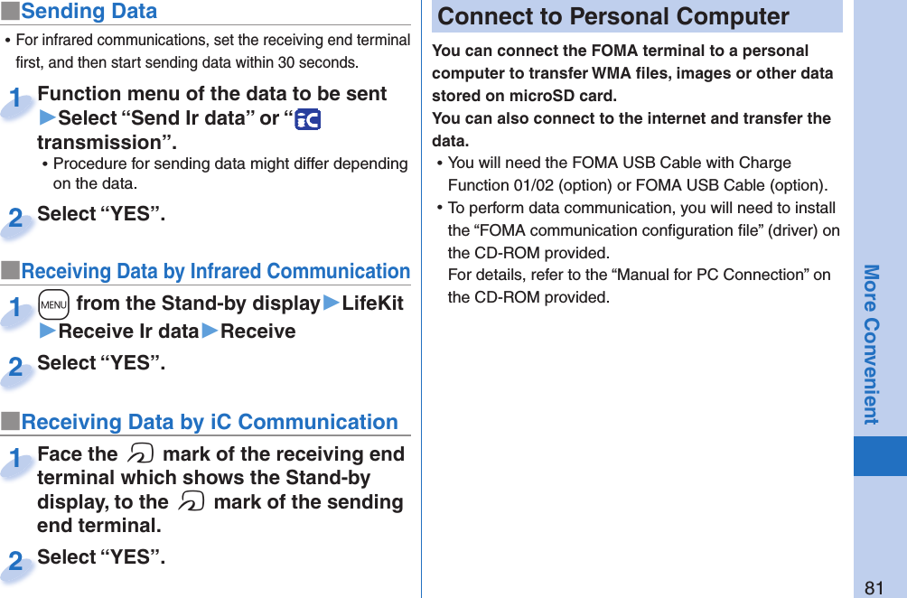 81More Convenient■Sending DataFunction menu of the data to be sent ▶Select “Send Ir data” or “  transmission”. ⿠Procedure for sending data might differ depending on the data.Function menu of the data to be sent 1Select “YES”.Select “YES”.2■Receiving Data by Infrared Communication+m from the Stand-by display▶LifeKit▶Receive Ir data▶Receive+m+1Select “YES”.Select “YES”.2 ⿠For infrared communications, set the receiving end terminal ﬁ rst, and then start sending data within 30 seconds.■Receiving Data by iC CommunicationFace the f mark of the receiving end terminal which shows the Stand-by display, to the f mark of the sending end terminal.Face the terminal which shows the Stand-by 1Select “YES”.Select “YES”.2 Connect to Personal ComputerYou can connect the FOMA terminal to a personal computer to transfer WMA ﬁ les, images or other data stored on microSD card. You can also connect to the internet and transfer the data. ⿠You will need the FOMA USB Cable with Charge Function 01/02 (option) or FOMA USB Cable (option). ⿠To perform data communication, you will need to install the “FOMA communication conﬁ guration ﬁ le” (driver) on the CD-ROM provided.For details, refer to the “Manual for PC Connection” on the CD-ROM provided.